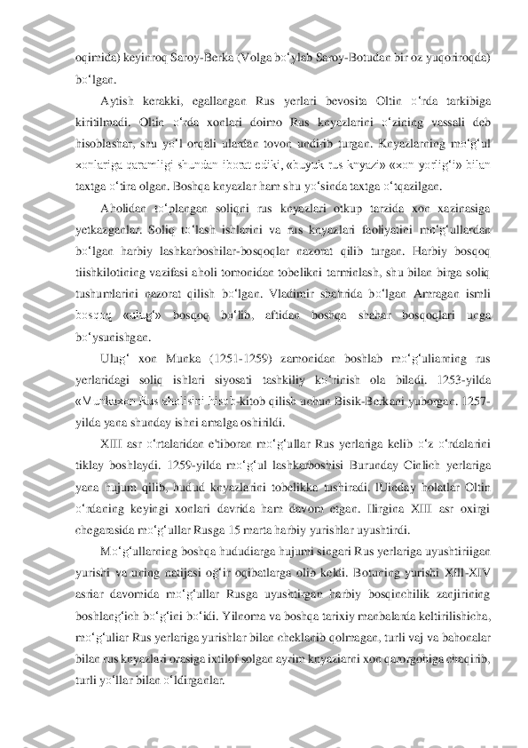 oqimida) keyinroq Saroy	-Berka (Volga b	o‘	ylab Saroy	-Botudan bir oz yuqoriroqda) 	
bo‘	lgan.	 	
Aytish  kerakki,  ega	llangan  Rus  yerlari  bevosita  Oltin 	o‘	rda  tar	kibiga 	
kiritilmadi.  Oltin 	o‘	rda  xonlari  doimo  Rus  knyazlarini 	o‘	zining  vassali  deb 	
hisoblashar,  shu  y	o‘	l  orqali  ulardan  tovon  undirib  turgan.  Knyazlarning  m	o‘	g‘	ul 	
xonlariga qaramligi shundan iborat ediki, «buyuk 	rus knyazi» «xon yorli	g‘	i» bilan 	
taxtga 	o‘	tira olgan. Boshqa knyazlar h	am shu y	o‘	sinda taxtga 	o‘	tqazilgan.	 	
Aholidan  t	o‘	plangan  soliqni  rus  knyazlari  otkup  tarzida  xon  xazinasiga 	
yetkazganlar.  Soliq  t	o‘	lash  ishlarini  va  rus  knyazlari  faoliyatini  m	o‘	g‘	ullard	an 	
bo‘	lgan  harbiy  lashkarboshilar	-bosqoqlar 	nazorat  qilib  turgan.  Harbi	y  bosqoq 	
tiishkilotining  vazifasi  aholi  tomonidan  tobelikni  tarminlash,  shu  bilan  birga  soliq 
tushumlarini  nazorat  qilish  b	o‘	lgan.  Vladimir  shahrida  b	o‘	lgan  Amragan  ismli 	
bosqoq  «ulu	g‘	» 	bosqoq  b	o‘	lib,  aftidan  boshqa  shahar  bosqoq	lari  unga 	
bo‘	ysunishgan.	 	
Ul	ug‘	 xon  Munka  (1251	-1259)  zamonidan  boshlab  m	o‘	g‘	uliarning  rus 	
yerlaridagi  soliq  ishlari  siyosati  tashkiliy  k	o‘	rinish  ola  biladi.  1253	-yilda 	
«Munkaxon Rus aholisini hisob	-kitob qilish u	chun Bisik	-Berkani yuborgan. 1257	-	
yilda yana	 shunday ishni amalga oshir	ildi.	 	
XIII  asr 	o‘	rtalaridan  e'tiboran  m	o‘	g‘	ullar  Rus  yerlariga  kelib 	o‘	z 	o‘	rdalarini 	
tiklay  boshlaydi.  1259	-yilda  m	o‘	g‘	ul  lashkarboshisi  Burunday  Cinlich  yerlariga 	
yana  hujum  qilib,  hud	ud  knyazlarini  tobelikka  tushiradi.  lUinday 	holatlar  Oltin 	
o‘	rdaning  ke	yingi  xonlari  davrida  ham  davom  etgan.  Ilirgina  XIII  asr  oxirgi 	
chegarasida m	o‘	g‘	ullar Rusga 15 marta harbiy yurishlar uyushtirdi. 	 	
M	o‘	g‘	ullarning boshqa hududiarga hujumi singari Rus y	erlariga uyushtiriigan 	
yurishi  va  uning  nati	jasi  o	g‘	ir  oqibatlarga  olib	 keldi.  Botuning  yurishi  XIll	-XIV 	
asriar  davomida  m	o‘	g‘	ullar  Rusga  uyushtirgan  harbiy  bosqinchilik  zanjirining 	
boshlan	g‘	ich b	o‘	g‘	ini b	o‘	idi. Yilnoma va boshqa tarixiy manbalarda keltiri	lishicha, 	
m	o‘	g‘	uliar Rus yerlariga yurishlar	 bilan cheklanib qolmagan, 	turli vaj va bahonalar 	
bilan rus knyazlari orasiga ixtilof solgan ayrim knyaziarni xon qarorgohiga chaqirib, 
turli y	o‘	llar bilan 	o‘	ldirganlar.	  