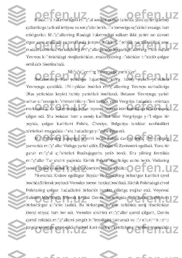 Rusda 	o‘	z hukmronligini m	o‘	g‘	ul xonlari us	hlab turishda yana ayrim ijtimoiy 	
qatlamlarg	a turli xil imtiyoz va sov	g‘	alar berib, 	o‘	z tomoniga o	g‘	dirish evaziga ham 	
erishganlar.  M	o‘	g‘	ullarning  Rusdagi  hukmronligi  salkam  ikki  yarim  asr  davom 	
etgan uzoq muddatli va tanaffussiz jarayon b	o‘	ldi. K	o‘	pchilik	 rus tarixchilari uzoq 	
muddat davomida rus x	alqining m	o‘	g‘	ullarga tobe 	boiganligi, ularning 	o‘	sha vaqtda 	
Yevropa  k	o‘	rinishidagi  rivojlanishidan,  madaniyatning 	o‘	sishidan  t	o‘	xtatib  qolgan 	
omil deb hisoblashadi.	 
M	o‘	g‘	ullarning Yevropaga yurishlari	 	
Botuxonnin	g  Rus  yerlariga  hujumidan  s	o‘	ng  harbiy  yuris	h  y	o‘	nalishi 	
Yevropaga  qara	tildi.  1241	-yildan  boshlab  m	o‘	g‘	ullarning  Yevropa  sarhadlariga 	
(Rus  yerlaridan  keyin)  harbiy  yurishlari  boshlandi.  Botuxon  Yevropaga  yurish 
uchun a	o‘	anaviy k	o‘	chmanchilar y	o‘	lini tanlad	i, ya'ni Vengriya hududida 	- mintaqa 	
markazi	da  u 	o‘	z  hukmronligi  uchun 	tayanch  (opora)  istehkomini  qurishni  maqsad 	
qilgan  edi.  Shu  boisdan  ham  u  asosiy  kuchlari  bilan  Vengriyaga  y	o‘	l  olgan  bir 	
paytda,  qolgan  kuchlarni  Polsha,  Chexiya,  Bolgariya  tarafdan  xa	vfsizlikni 	
ta'minlash maqsadida 	o‘	sha hududl	arga y	o‘	naltirilgan edi.	 	
M	o‘	g‘	ullarning  hujumiga  birinchi 	bo	’lib	 Polsha  duchor  boidi.  1241	- yilning 	
yanvarida m	o‘	g‘	ullar Vislaga yurish qilib, Lyublin va Zavixostni egalladi. Yana bir 	
guruh  m	o‘	g‘	ul  q	o‘	shinlari  Ras	ibujagacha  yetib  bordi.  Shu  yilning  fevrali	da 	
m	o‘	g‘	ullar  Tur  shahri  y	aqinida  Kichik  Polsha  ritsarlariga  zarba  berib,  Vislaning 	
asosiy tayanch nuqtasi b	o‘	lgan Sandomirni vayron qildilar. 	 	
28	-martda  Krakov  egallagan  Baydar  va  Kayduning  birlashgan  kuchlari  ap	rel 	
boshida Shlensk poytaxti Voroslav tomon	 harakat boshladi. Kichik 	Polshadagi ahvol 	
Polshaning  qolgan  hududlarini  birlashib  harakat  qilishga  majbur  etdi.  Voyevod 
Sulislav  Meshkova,  Shlensk  knyazi  Genrix  raxbarligida  turli  hudud  harbiylarni 
birlashtirgan 	qo‘	shin  tuzildi.  Bu  birlashgan  q	o‘	shin  tark	ibida  xorij  ritsarlaridan 	
iborat  otryad  ham  bor  edi.  Voroslav  shahrini  m	o‘	g‘	ullar  qamal  qilgach,  Genrix 	
qamal holatida m	o‘	g‘	ullarni yengib b	o‘	lmasligini tushunadi va 	o‘	z «baxtini» ochiq 	
jangda  sinashga  qaror  qildi	.  9	-aprel  kuni  chex  q	o‘	shinlariga  q	o‘	shilis	h  rnaqsadida  