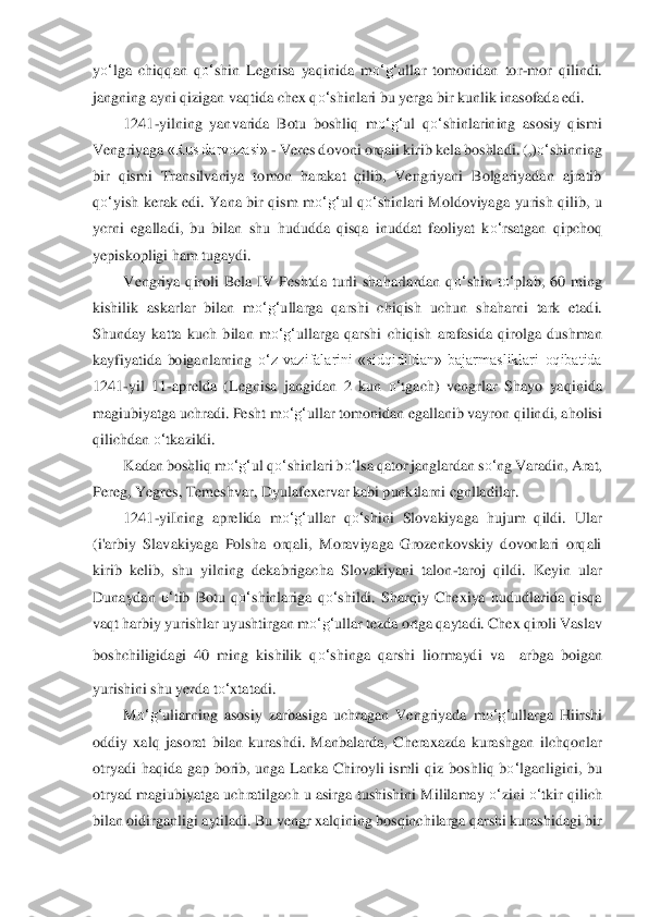 yo‘	lga  chiqqa	n  q	o‘	shin  Legnisa  yaqinida  m	o‘	g‘	ullar  tomonidan  tor	-mor  qilindi. 	
jangning ayni qizigan vaqtida chex q	o‘	shinlari bu yerga bir kunlik inasofada edi.	 	
1241	-yilning  yanvarida  Botu  boshliq  m	o‘	g‘	ul  q	o‘	shinlarining  asosiy  qismi 	
Vengriyaga	 «Rus darvozasi» 	- Veres d	ovoni orqaii kirib kela boshladi. (,)	o‘	shinning 	
bir  qismi  Transilvaniya  tomon  harakat  qilib,  Vengriyani  Bolgariyadan  ajratib 
qo‘	yish  kerak  edi.  Yana  bir  qism  m	o‘	g‘	ul  q	o‘	shinlari  Moldoviya	ga  yurish  qilib,  u 	
ycrni  egalladi,  bu  bilan	 shu  hududda  qisqa  inuddat	 faoliyat  k	o‘	rsatgan  qipchoq 	
yepiskopligi ham tugaydi.	 	
Vengriya  qiroli  Bela  IV  Peshtda  turli  shaharlardan  q	o‘	shin  t	o‘	plab,  60  ming 	
kishilik  askarlar  bilan  m	o‘	g‘	ullarga  qarshi  chiqish  uchu	n  shaharni  tark  etadi. 	
Shunday  katta  kuch  b	ilan  m	o‘	g‘	ullarga  qarshi  c	hiqish  arafasida  qirolga  dushman 	
kayfiyatida  boiganlarning 	o‘	z  vazifalarini  «sidqidildan»  bajarmasliklari  oqibatida 	
1241	-yil  11	-aprelda  (Legnisa  jangidan  2  kun 	o‘	tgach)  vengrlar  Shayo  yaq	inida 	
magiubiyatga uchradi. Pesht m	o‘	g‘	ulla	r tomonidan egallanib vayr	on qilindi, aholisi 	
qilichdan 	o‘	tkazildi.	 	
Kadan boshliq m	o‘	g‘	ul q	o‘	shinlari 	bo‘	lsa	 qator janglardan s	o‘	ng Varadin, Arat, 	
Pereg, Yegres, Temeshvar, Dyulafexervar kabi punktlarni cgnlladilar	. 	
1241	-yiIning  aprelida  m	o‘	g‘	ullar  q	o‘	shin	i  Slovakiyaga  hujum  qildi. 	Ular 	
(i'arbiy  Slavakiyaga  Polsha  orqali,  Moraviyaga  Grozenkovskiy  dovonlari  orqali 
kirib  kelib,  shu  yilning  dekabrigacha  Slovakiyani  talon	-taroj  qildi.  Keyin  ular 	
Dunaydan 	o‘	tib  Botu  q	o‘	shinlariga  q	o‘	shildi.  Sharqiy  Chexiya  hududlarida  qisqa 	
vaqt harbiy yu	rishlar uyushtirgan m	o‘	g‘	ullar tezda ortga qaytadi. Chex qiroli Vaslav 	
boshchiligidagi  40  ming  kishilik  q	o‘	shinga  qarshi  liormaydi  va 	arbga  boigan 	
yurishini shu yerda t	o‘	xtatadi.	 	
M	o‘	g‘	uliarning  asosi	y  zarbasiga  uchragan  Vengriyada  m	o‘	g‘	ullarga  Hiirshi 	
odd	iy  xalq  jasorat  bilan  kurashdi.  Manbalarda,  Cheraxazda  kurashgan  ilchqonlar 	
otryadi  haqida  gap  borib,  unga  Lanka  Chiroyli  ismli  qiz  bo	shliq  b	o‘	lganligini,  bu 	
otryad magiubiyatga uchratilgach u asirga 	tushishini Mililamay 	o‘	zini 	o‘	tkir qilich 	
bilan oidirgan	ligi aytiladi. Bu vengr xalqining bosqinchilarga qarshi kurashidagi bir  