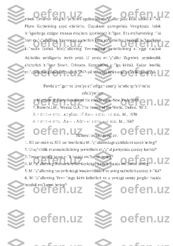 misol.  Umuman  vengrlar  yerlarini  egaliashda  m	o‘	g‘	ullar  juda  ka	tla  talofat  k	o‘	rdi. 	
Plano  Karpinining  qayd  etishicha.  Guyukxon  qar	orgohida  Vengriyada  halok 	
bo‘	iganlarga  atalgan  maxsus  ma	qbara  (qabriston)  b	o‘	lgan.  Shu  ma'lumotning 	o‘	zi 	
ham  m	o‘	g‘	ullarning Yevropaga yurishlari katta y	o‘	qotishlar hisobiga b	o‘	lganligini 	
ko‘	rsatib  turibdi.  M	o‘g‘	ullarning  Yevropadagi  yurishlarining  s	o‘	nggi 	nuqtasi 	
Adriatika  sohiligacha  borib  yetdi.  U  yerda  m	o‘	g‘	ullar  Zagrebni,  yepiskoplik 	
shaharlari  b	o‘	lgan  Svach,  Drivasto,  Katorralarni  q	o‘	lga  kiritdi.  Kadan  boshliq 	
m	o‘	g‘	uliarning oxirgi otryad	lari 1242	-yil bahoriga kelib orqa y	o‘	nalishga qaytdi.	 	
 	
Fovdalanil	gan va tavsiya etiladigan asosiy hamda q	o‘	shimcha 	
adabiyot	lar:	 	
1.	 Matthew B. Encyclopedia of the middle ages. New York 1995.	 	
2.	 Roberts J.M., Westad O.A. The history of the World. Oxford	. 2013	. 	
3.	 История стран зарубежной Азии в средние века. 	M	., 1970	 	
4. И	сто	рия стран Азии и Африки в средние века. 	M	., 1987	 	
 	
Nazorat uchun savollar.	 	
1.	 XII	 asr oxiri va XIII asr boshlarida M	o‘	g‘	ulistondagi qabilalarni sanab bering?	 	
2.	 Uru	g‘	chilik munosabat	larining yemirilishi m	o‘	g‘	ul jamiyatida qanday kechdi?	 	
3.	 Temuchinning h	ayot y	o‘	li haqida 	m	a’lumot	 bering?	 	
4.	 M	o‘	g‘	ullarnin	g Xorazmshohlar davlatiga yurishi haqida 	ma	’lumot	 bering?	 	
5. M	o‘	g‘	ullarning rus yerlaridagi bosqinchiliklari va uning oqibatlari qanday	 bo‘	ldi?	 	
6.	 M	o‘	g‘	ullarning  Yevr	o‘	paga  kirib  kelishlari  va  u  yerdagi  as	osiy  janglar  haqida 	
batafsil 	ma	’lumot	 bering?	 	
 
  