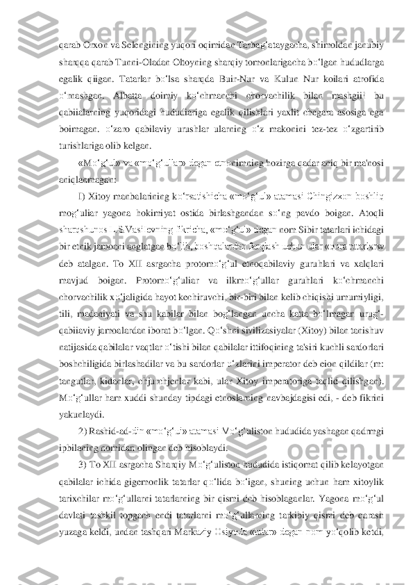 qarab Orxon va 	Seleng	ining yuqori oqimidan Tarba	g‘	ataygacha, shimoldan ja	nubiy 	
sharqqa qarab Tunni	-Oladan Oltoyning sharqiy tomonlarigacha b	o‘	lgan hududlarga 	
egalik  qiigan.  Tatarlar 	bo‘	lsa	 sharqda  Buir	-Nur  va  Kulun  Nur  koilari  atrofida 	
o‘	rnashgan.  Albatta  doimiy  k	o‘	chmanc	hi  ch	orvachilik  bilan  mashgii!  bu 	
qabiialarning  yuqoridagi	 hududiariga  egalik  qilishlari  yaxlit  chegara  asosiga  ega 	
boimagan. 	o‘	zaro  qabilaviy  urushlar  ularning 	o‘	z  makonini  tez	-tez 	o‘	zgartirib 	
turishlariga olib kelgan.	 	
«M	o‘	g‘	ul» va «m	o‘	g‘	ullar» degan etno	nimni	ng hozirga qadar aniq bir ma'nosi 	
aniqlanmagan:	 	
I)  Xi	toy  manbalarining k	o‘	rsatishicha  «m	o‘	g‘	ul»  atamasi  Chingizxon boshliq 	
mo	g‘	uliar  yagona  hokimiyat  ostida  birlashgandan  s	o‘	ng  pavdo  boigan.  Atoqli 	
sharqshunos L.S.VasiIevning fikricha, «m	o‘	g‘	ul» dcgan	 nom 	Sibir tatarlari ichidagi 	
bir etnik jamoani anglatgan 	bo‘	lib, boshqalardan farqlash uchun ular «qora tatarlarw 	
deb  atalgan.  To  XII  asrgacha  protom	o‘	g‘	ul  etnoqabilaviy  guruhlari  va  xalqlari 	
mavjud  boigan.  Protom	o‘	g‘	uliar  va  ilkm	o‘	g‘	ullar  guruhlari  k	o‘	ch	manch	i 	
chorvachilik x	o‘	jaligida hayot kechiruvchi, bir	-bir	i bilan kelib chiqishi umumiyligi, 	
tili,  madaniyati  va  shu  kabilar  bilan  bo	g‘	langan  uncha  katta  b	o‘	lmagan  uru	g‘	-	
qabiiaviy jamoalardan iborat b	o‘	lgan. Q	o‘	shni sivilizasiyalar (Xitoy) bilan tanishuv 	
natija	sida qabilalar vaqtlar 	o‘	tishi bilan qabilalar ittifo	qining ta'siri kuchli sardorlari 	
boshchiligida birlashadilar va bu sardorlar 	o‘	zlarini imperator deb eion qildilar (m: 	
tangutlar,  kidanlar,  chjurchjenlar  kabi,  ular  Xitoy  imperatoriga  taqlid  qilishg	an). 	
M	o‘	g‘	ullar  ham  xuddi  shunday  tipdagi  etnoslarning  nav	bajdagisi  edi, 	- deb  fikrini 	
yakunlaydi.	 	
2) Rashid	-ad	-din «m	o‘	g‘	ui» atamasi M	o‘	g‘	uliston hududida yashagan qadrmgi 	
ipbilaning nomidan olingan deb hisoblaydi.	 	
3) To XII asrgacha Sharqiy M	o‘	g‘	uliston	 hudud	ida istiqomat qilib kelayotgan 	
qabilalar  ichida  gige	monlik  tatarlar  q	o‘	lida  b	o‘	igan,  shuning  uchun  ham  xitoylik 	
tarixchilar  m	o‘	g‘	ullarni  tatarlarning  bir  qismi  dcb  hisoblaganlar.  Yagona  m	o‘	g‘	ul 	
davlati  tashkil  topgach  endi  tatarlarni  m	o‘	g‘	ullarning  t	arkibi	y  qismi  deb  qarash 	
yuzaga keldi, undan tashqari Mark	aziy Osiyoda «tatar» degan nom  y	o‘	qolib ketdi,  