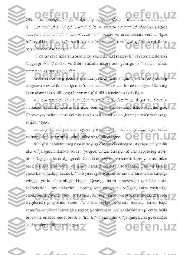 Oltin 	o‘	rda tobeligida boigan Volgab	o‘	yi turklari • 	o‘	zlarini «tatarlar» deb atashgan. 	
XIII  asr  boshlariga  kelganda  «m	o‘	g‘	ul»  va  «tatar»  etnonimlari  si	nonim 	sifatida 	
qaralgan,  chunki  birinchidan,  «tatar»  nomi 	odatiy  va  umummaium  nom  b	o‘	lgan 	
bo‘	lsa,  ikkinchidan,  k	o‘	p  sonli  tatarlar  (tor  ma'noda)  m	o‘	g‘	ul  q	o‘	shinidagi  il	g‘	or 	
otryadlardan hisoblangan.	 	
O‘	rta asr muarrixlari (asosan xitoy manbalarida) sharqiy 	ko‘	chm	anchi xalqiarni 	
(bugungi  M	o‘	g‘	uliston  va  Sibir  hudud	laridagi)  uch  guruhga  b	o‘	lishgan:  «oq», 	
«qora» va «yovvoyi» tatarlar	 	
Gobi  sahrosining  janubiy  qismida  yashab,  Szin  (chjurchjen)  imperiyasining 	
chegara  xizmatchilari  b	o‘	igan  k	o‘	chmanchilar  «oq»  tatar	lar  de	b  atalgan.  Ularning 	
katta qismini turk tilli ongutla	r va m	o‘	g‘	ul tilli kidanlar tashkil qilgan.	 	
«Qora»  tatarlar,  shu  jumladan  naymanlar  va  kereitlar,  Xitoy  va  Sharqiy 	
Turkiston  shaharlaridan  uncha  uzoq  boimagan  dashtliklarda  istiqomat  qilishgan. 
Chor	va yay	iovlari uchun doimiy urush xavfi ularni xalqa (kuren	) tarzida yashashga 	
majbur etgan.	 	
Janubiy  Sibirda  yashagan  «yovvoyi»  tatarlar  (merkitlar,  oyratlar.  uryanxatlar 	
va boshqalar) ov va baliq ovlash bilan shu	g‘	ullanishgan.	 	
M	o‘	g‘	ul qabilalarining asosiy	 boyli	gi chorva hisoblangan. Ayniqsa q	o‘	ychilik 	
ular  x	o‘	ja	ligida  birlamchi  rolni 	o‘	ynagan.  Undan  tashqari  ot  ular  hayotining  uzviy 	
bir b	o‘	lagiga aylanib ulgurgandi. Chunki doimiy k	o‘	chmanchilik, ov va urush bilan 	
band  b	o‘	lgan  xalq  uchun  ot  asosiy  harakat  v	ositas	i  hisobiangan.  Ular  yil  fasliga 	
qarab kuren (xalqa) 	tarzda k	o‘	chib yurishgan. Rashid	-ad	-din 	ma	’lumot	icha, kurenga 	
mingga  yaqin 	o‘	tov	-oilaga  kirgan.  Qayerga  borib 	o‘	rnashsalar  qabilalar  doira 	
ko‘	rinishida 	o‘	tov  tikkanlar,  ularning  soni  mingtacha  b	o‘	lga	n,  do	ira  markaziga 	
qabila boshli	g‘	ining 	o‘	tovi joylashgan.	 Keyingi ijtimoiy	-iqtisodiy munosabatlarning 	
rivojlanishi  jarayonida  kuren 	o‘	z 	o‘	rnini  aylga  b	o‘	shatib  bersada,  kuren  faqat 	
mudofaa zaruriyati tufayligina saqlanib qolavergan. Ayllar alohida uru	g‘	 emas, 	balki 	
bir necha oiladan iborat birlik b	o‘	lib, k	o‘	chma	nchilik x	o‘	jaligida kurenga nisbatan 	
ancha qulay birlik hisoblangan.	  