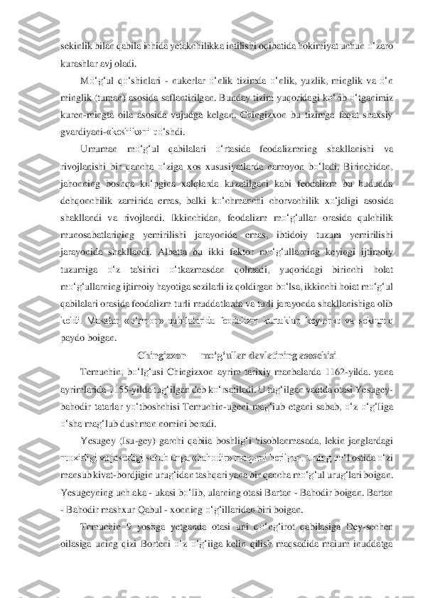 sekinlik bilan	 qabila ichida yetakchilikka intilishi oqibatida hokimiyat uchun 	o‘	zaro 	
kurashlar avj oladi.	 	
M	o‘	g‘	ul  q	o‘	shinlari 	- nukerlar 	o‘	nlik  tizimda 	o‘	nlik,  yuzlik,  minglik  va 	o‘	n 	
minglik (tuman) asosida safl	antir	ilgan. Bunday tizim  yuqoridagi k	o‘	rib 	o‘	tganimiz 	
kure	n-mingta  oila  asosida  vujudga  kelgan.  Chingizxon  bu  tizimga  faqat  shaxsiy 	
gvardiyani	-«keshik»ni q	o‘	shdi.	 	
Umuman  m	o‘	g‘	ul  qabilalari 	o‘	rtasida  feodalizmning  shakllanishi  va 	
rivojlanishi  bir  qancha 	o‘	ziga  x	os  xususiyatlarda  namoyon  b	o‘	ladi.  Birinchidan, 	
jahon	ning  boshqa  k	o‘	pgina  xalqlarda  kuzatilgani  kabi  feodalizm  bu  hududda 	
dehqonchilik  zamirida  emas,  balki  k	o‘	chmanchi  chorvachilik  x	o‘	jaligi  asosida 	
shakllandi  va  rivojlandi.  Ikkinchidan,  feodalizm  m	o‘	g‘	ull	ar  orasida  qulchilik 	
munosabatlarining  yemirilishi  ja	rayonida  emas,  ibtidoiy  tuzum  yemirilishi 	
jarayonida  shakllandi.  Albatta  bu  ikki  faktor  m	o‘	g‘	ullarning  keyingi  ijtimoiy 	
tuzumiga 	o‘	z  ta'sirini 	o‘	tkazmasdan  qolmadi,  yuqoridagi  birinchi  holat 	
m	o‘	g‘	ul	larni	ng ijtimoiy hayotiga sezilarli iz qoldirgan 	bo‘	lsa	, ik	kinchi hoiat m	o‘	g‘	ul 	
qabilalari orasida feodalizm turli muddatlarda va turli jarayonda shakllanishiga olib 
keldi.  Masalan  «	o‘	rmon»  qabilalarida  feodalizm  kurtaklari  keyinroq  va  sekinroq 	
paydo boigan	. 	
Ch	ingizxon 	—	 m	o‘	g‘	ullar davlatining asoschisi	 	
Temuchin, 	bo‘	lg‘	usi  Chingizxon  ayrim  tarixiy  manbalarda  1162	-yilda.  yana 	
ayrimlarida 1155	-yilda tu	g‘	ilgan deb k	o‘	rsatiladi. U tu	g‘	ilgan vaqtda otasi Yesugey	- 	
bahodir  tatarlar  y	o‘	tboshchisi  Temuchin	-ugeni  ma	g‘	iub 	etgani  sabab, 	o‘	z 	o‘	g‘	Iiga 	
o‘	sha ma	g‘	lub dushman nomin	i beradi.	 	
Yesugey  (Isu	-gey)  garchi  qabiia  boshli	g‘	i  hisoblanmasada,  lekin  janglardagi 	
ntoxirligi va jasurligi sabab unga «bahodir» maqomi berilgan. Uning q	o‘	l ostida 	o‘	zi 	
mansub kivat	-bordjigin uru	g‘	ida	n tashqari yana bir qancha m	o‘	g‘	ul uru	g‘	lari boigan. 	
Y	esugeyning uch aka 	- ukasi b	o‘	Iib, ularning otasi Bartan 	- Bahodir boigan. Bartan 	
- Bahodir mashxur Qabul 	- xonning 	o‘	g‘	illaridan biri boigan.	 	
Tcmuchin  9  yoshga  yetganda  otasi  uni  q	o‘	ng‘	irot  qabilas	iga 	Dey	-sechen 	
oilasiga  uning  qizi  Borteni 	o‘	z 	o‘	g‘	iiga  kelin  qilish  maqsadida  maium  inuddatga  