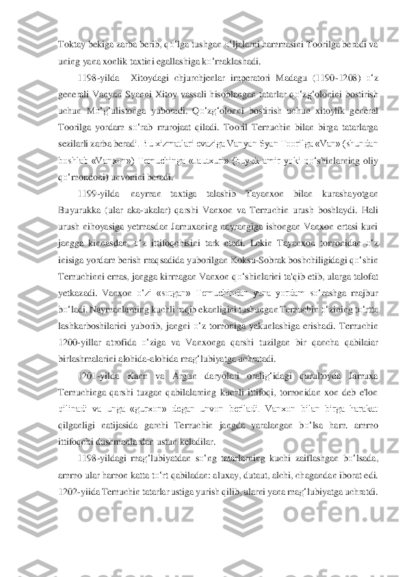 Toktay bekiga zarba berib, q	o‘	lga tushgan 	o‘	ljalarni hammasini Toorilga beradi va 	
uning yana xonlik taxtini egallashiga k	o‘	maklashadi.	 	
1198	-yilda	 	X	itoydagi  chjurchjenlar  imperatori  Madagu  (1190	-1208) 	o‘	z 	
gen	erali  Vanyan  Syanni  Xitoy  vassali  hisoblangan  tatarlar  q	o‘	zg‘	olonini  bostirish 	
uchun  M	o‘	g‘	ulistonga  yuboradi.  Q	o‘	zg‘	olonni  bostirish  uchun  xitoylik  general 	
Toorilga  yordam  s	o‘	rab  murojaat  qiladi. 	Tooril  Temuchin  bilan  birga  tatarlarga 	
sezilarli zarba 	berad	i. Bu xizmatlari evaziga Vanyan Syan Toorilga «Van» (shundan 	
boshlab  «Vanxon»)  Temuchinga  «Jautxuri»  (buyuk  amir  yoki  q	o‘	shinlarning  oliy 	
qo‘	mondoni) unvonini beradi.	 	
1199	-yilda	 	nayman  taxtiga  ta	lashib  Tayanxon  bilan  kurashayotgan 	
Buyurukka  (ular  aka	-ukala	r)  qarshi  Vanxon  va  Temuchin  urush  boshlaydi.  Hali 	
urush  nihoyasiga  yetmasdan  Jamuxaning  nayrangiga  ishongan  Vanxon  ertasi  kuni 
jangga  kinnasdan, 	o‘	z  ittifoqchisini  tark  etadi.  Lekin  Tayanxon  tom	onidan 	o‘	z 	
inisiga yordam berish maqsadida yuborilgan K	oksu	-Sobrak boshchiligidagi q	o‘	shin 	
Temuchinni emas, jangga kirmagan Vanxon q	o‘	shinlarini ta'qib etib, ularga talofat 	
yetkazadi.  Vanxon 	o‘	zi  «sotgan»  Temuchindan  yana  yordam  s	o‘	rashga  majbur 	
bo‘	ladi. N	aymanlarning kuchli raqib ekanligini tushungan Temuchin	 o‘	zin	ing t	o‘	rtta 	
lashkarboshilarini  yuborib,  jangni 	o‘	z  tomoniga  yakunlashiga  erishadi.  Temuchin 	
1200	-yillar  atrofida 	o‘	ziga  va  Vanxonga  qarshi  tuzilgan  bir  qancha  qabilaiar 	
birlashmalarini alohida	-al	ohida ma	g‘	lubiyatga uchratadi.	 	
1201	-yilda  Kann  va  Argun	 	daryo	lari  orali	g‘	idagi  qurultoyda  Jamuxa 	
Temuchinga  qarshi  tuzgan  qabilalarning  kuchli  ittifoqi,  tomonidan  xon  deb  e'lon 
qilinadi  va  unga  «gurxon»  degan  unvon  beriladi.  Vanxon  bilan  birga  harakat 
qilg	anligi  natijasida  garchi  Temuchin  jangda  yaralangan  b	o‘	lsa  ha	m.  ammo 	
ittifoqchi dushmanlardan ustun keladilar.	 	
1198	-yildagi  ma	g‘	lubiyatdan  s	o‘	ng  tatarlarning  kuchi  zaiflashgan  b	o‘	lsada, 	
ammo ular hamon katta t	o‘	rt qabiladan: aluxay, dutaut, alchi, chaganda	n iborat edi. 	
1202	-yiida Temuchin tatarlar ustiga yuris	h qili	b, ularni yana ma	g‘	lubiyatga uchratdi.	  