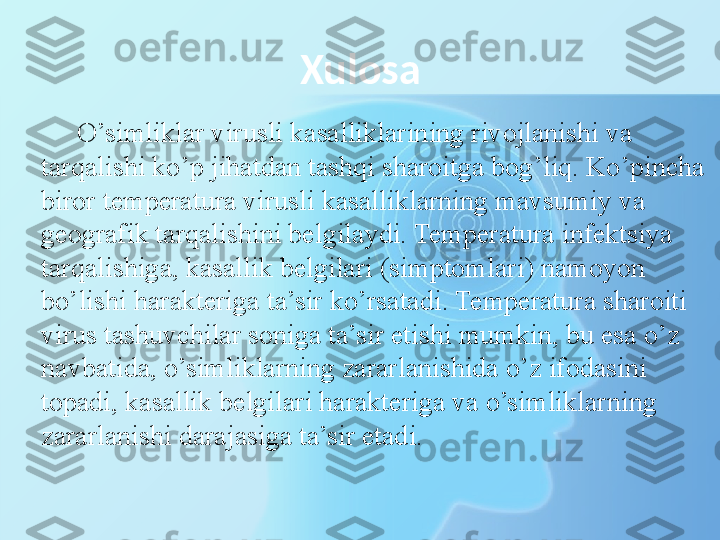 Xulosa
O’simliklar virusli kasalliklarining rivojlanishi va 
tarqalishi ko’p jihatdan tashqi sharoitga bog’liq. Ko’pincha 
biror temperatura virusli kasalliklarning mavsumiy va 
geografik tarqalishini belgilaydi. Temperatura infektsiya 
tarqalishiga, kasallik belgilari (simptomlari) namoyon 
bo’lishi harakteri ga ta’sir ko’rsatadi. Temperatura sharoiti 
virus tashuvchilar soniga ta’sir etishi mumkin, bu esa o’z 
navbatida, o’simliklarning zararlanishida o’z ifodasini 
topadi, kasallik belgilari harakteriga va o’simliklarning 
zararlanishi darajasiga ta’	
 sir etadi. 