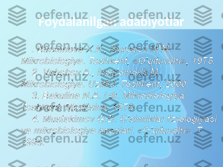 Foydalanilgan adabiyotlar
. Burxonova X.K., Murodov M.M. 
Mikrobiologiya. Toshkent, «O’qituvchi», 1975.
2. Vahobov A., Inog’omova M. 
Mikrobiologiya. UzMU. Toshkent, 2000.
3. Bakulina N.A. i dr. Mikrobiologiya. 
Toshkent. Meditsina, 1979.
4. Mustakimov G.D. O’simliklar fiziologiyasi 
va mikrobiologiya asoslari. «O’qituvchi». T. 
1995. 