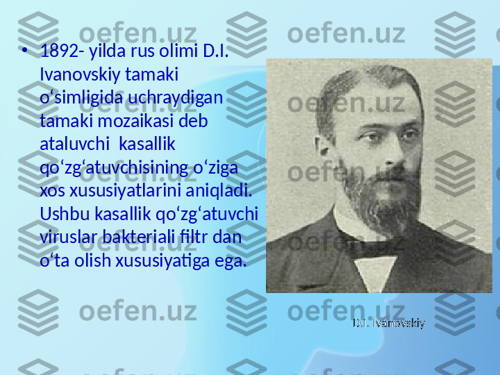 •
1892- yilda rus olimi D.I. 
Ivanovskiy tamaki 
o‘simligida uchraydigan 
tamaki mozaikasi deb 
ataluvchi  kasallik 
qo‘zg‘atuvchisining o‘ziga 
xos xususiyatlarini aniqladi. 
Ushbu kasallik qo‘zg‘atuvchi 
viruslar bakteriali filtr dan 
o‘ta olish xususiyatiga ega.
D.I. Ivanovskiy 