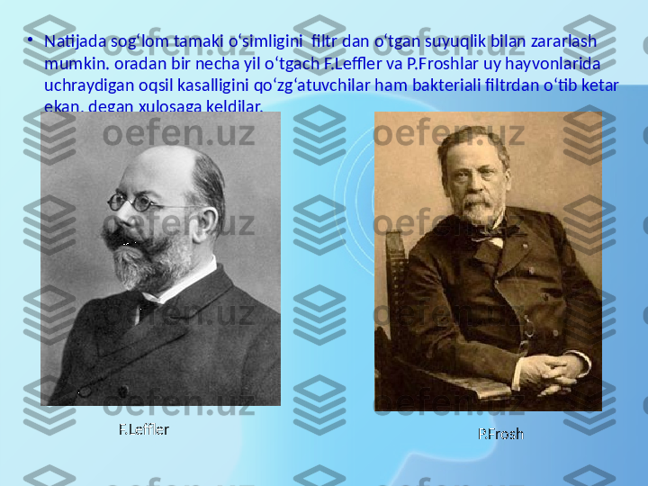 •
Natijada sog‘lom tamaki o‘simligini  filtr dan o‘tgan suyuqlik bilan zararlash 
mumkin. oradan bir necha yil o‘tgach F.Leffler va P.Froshlar uy hayvonlarida 
uchraydigan oqsil kasalligini qo‘zg‘atuvchilar ham bakteriali filtrdan o‘tib ketar 
ekan, degan xulosaga keldilar.
F.Leffler
P.Frosh 