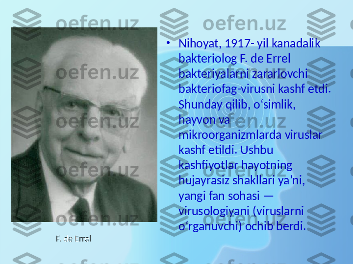 •
Nihoyat, 1917- yil kanadalik 
bakteriolog F. de Errel 
bakteriyalarni zararlovchi 
bakteriofag-virusni kashf etdi. 
Shunday qilib, o‘simlik, 
hayvon va 
mikroorganizmlarda viruslar 
kashf etildi. Ushbu 
kashfiyotlar hayotning 
hujayrasiz shakllari ya’ni, 
yangi fan sohasi — 
virusologiyani (viruslarni 
o‘rganuvchi) ochib berdi.
F. de Errel 