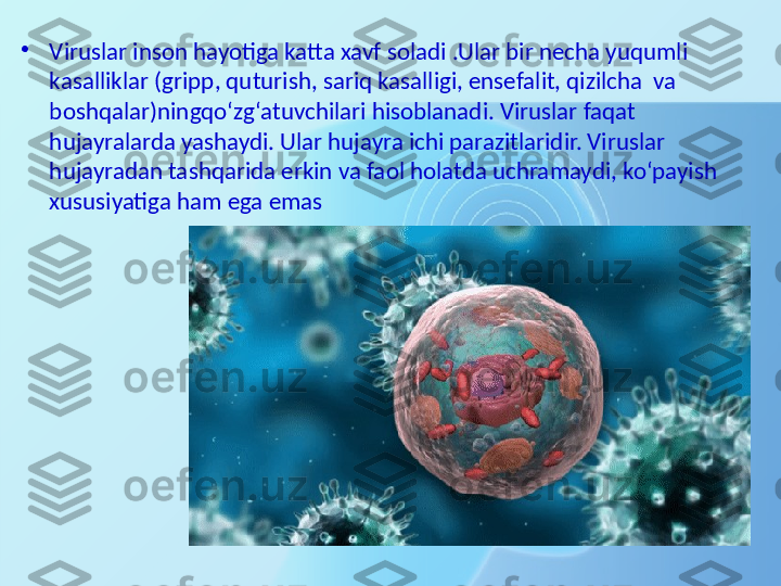 •
Viruslar inson hayotiga katta xavf soladi .Ular bir necha yuqumli 
kasalliklar (gripp, quturish, sariq kasalligi, ensefalit, qizilcha  va  
boshqalar)ningqo‘zg‘atuvchilari hisoblanadi. Viruslar faqat 
hujayralarda yashaydi. Ular hujayra ichi parazitlaridir. Viruslar 
hujayradan tashqarida erkin va faol holatda uchramaydi, ko‘payish 
xususiyatiga ham ega emas 