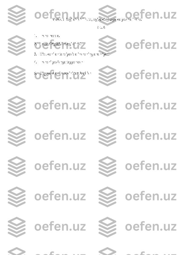  Mavzu: Bog’lanishli nutq, og’zaki hikoya va yozma insho. 
REJA 
1. Insho haqda. 
2. Inshoning ta’limdagi o’rni. 
3. O'quvchilar tarbiyasida inshoning ahamiyati 
4. Inshoni yozishga tayyorlash 
5. O'quvchilar inshosini tahlil qilish 
  