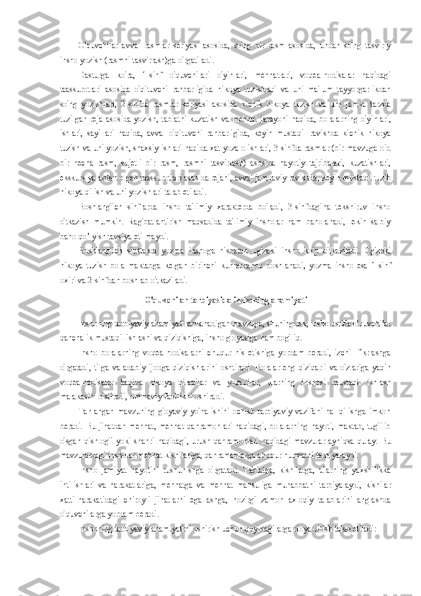 O'quvchilar   avval   rasmlar   seriyasi   asosida,   so'ng   bir   rasm   asosida,   undan   so'ng   tasviriy
insho yozish (rasmni tasvirlash)ga o'rgatiladi. 
Dasturga   ko'ra,   1-sinf   o'quvchilari   o'yinlari,   mehnatlari,   voqea-hodisalar   haqidagi
taassurotlari   asosida   o'qituvchi   rahbarligida   hikoya   tuzishlari   va   uni   ma'lum   tayyorgarlikdan
so'ng   yozishlari,   2-sinfda   rasmlar   seriyasi   asosida   kichik   hikoya   tuzish   va   uni   jamoa   tarzda
tuzilgan   reja   asosida   yozish,   tabiatni   kuzatish   va   mehnat   jarayoni   haqida,   bolalarning   o'yinlari,
ishlari,   sayillari   haqida,   avval   o'qituvchi   rahbarligida,   keyin   mustaqil   ravishda   kichik   hikoya
tuzish va uni yozish, shaxsiy ishlari haqida xat yoza olishlari, 3-sinfda rasmlar (bir mavzuga oid
bir   necha   rasm,   sujetli   bir   rasm,   rasmni   tasvirlash)   asosida   hayotiy   tajribalari,   kuzatishlari,
ekskursiyalardan olgan taassurotlari asosida rejani, avval jamoaviy ravishda, keyin mustaqil tuzib
hikoya qilish va uni yozishlari talab etiladi. 
Boshlang'ich   sinflarda   insho   ta'limiy   xarakterda   bo'ladi,   3-sinfdagina   tekshiruv   insho
o'tkazish   mumkin.   Rag'batlantirish   maqsadida   ta'limiy   insholar   ham   baholanadi,   lekin   salbiy
baho qo’ yish tavsiya etilmaydi. 
Boshlang'ich   sinflarda   yozma   inshoga   nisbatan   og'zaki   insho   ko'p   o'tkaziladi.   Og'zaki
hikoya   tuzish   bola   maktabga   kelgan   birinchi   kunlardanoq   boshlanadi,   yozma   insho   esa   1-sinf
oxiri va 2-sinfdan boshlab o'tkaziladi. 
O'quvchilar tarbiyasida inshoning ahamiyati 
Inshoning tarbiyaviy ahamiyati tanlanadigan mavzuga, shuningdek, insho ustida o'quvchilar
qanchalik mustaqil ishlashi va qiziqishiga, insho g'oyasiga ham bog'liq. 
Insho   bolalarning   voqea-hodisalarni   chuqur   his   etishiga   yordam   beradi,   izchil   fikrlashga
o'rgatadi,  tilga  va adabiy ijodga qiziqishlarini  oshtiradi. Bolalar  eng qiziqarli  va o'zlariga  yaqin
voqea-hodisalar   haqida   hikoya   qiladilar   va   yozadilar,   ularning   inshosi   mustaqil   ishlash
malakasini o'stiradi, ommaviy faollikni oshiradi. 
Tanlangan   mavzuning   g'oyaviy   yo'nalishini   ochish   tarbiyaviy   vazifani   hal   qilishga   imkon
beradi. Bu jihatdan  mehnat, mehnat  qahramonlari  haqidagi,  bolalarning  hayoti, maktab,  tug'ilib
o'sgan qishlog'i yoki shahri haqidagi,  urush qahramonlari  haqidagi  mavzular  ayniqsa qulay. Bu
mavzulardagi insholar mehnat kishilariga, qahramonlarga chuqur hurmatni tarbiyalaydi. 
Insho   jamiyat   hayotini   tushunishga   o'rgatadi.   Tabiatga,   kishilarga,   ularning   yaxshilikka
intilishlari   va   harakatlariga,   mehnatga   va   mehnat   mahsuliga   muhabbatni   tarbiyalaydi,   kishilar
xatti-harakatidagi   chiroyli   jihatlarni   egallashga,   hozirgi   zamon   axloqiy   talablarini   anglashda
o'quvchilarga yordam beradi. 
Inshoning tarbiyaviy ahamiyatini oshirish uchun quyidagilarga rioya qilish talab etiladi:  