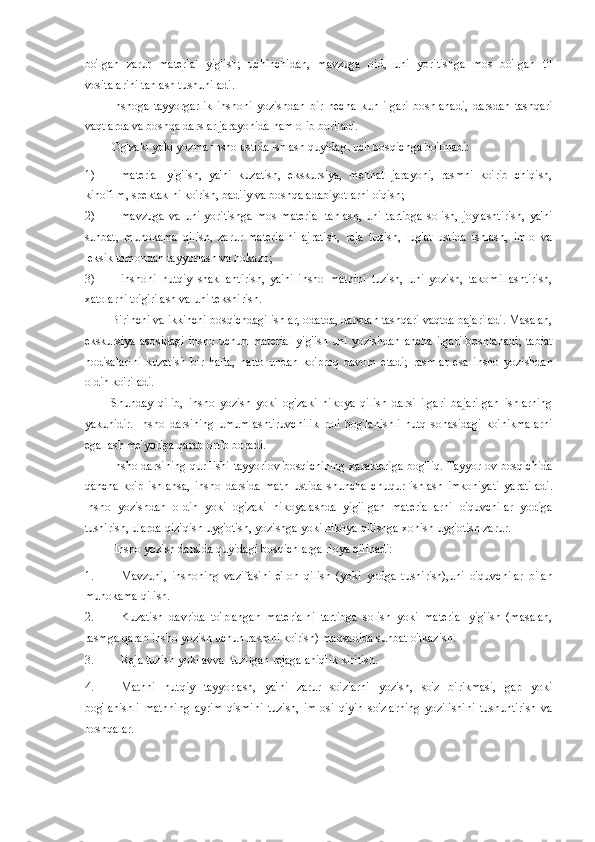 bo'lgan   zarur   material   yig'ish;   uchinchidan,   mavzuga   oid,   uni   yoritishga   mos   bo'lgan   til
vositalarini tanlash tushuniladi. 
Inshoga   tayyorgarlik   inshoni   yozishdan   bir   necha   kun   ilgari   boshlanadi,   darsdan   tashqari
vaqtlarda va boshqa darslar jarayonida ham olib boriladi. 
Og'zaki yoki yozma insho ustida ishlash quyidagi uch bosqichga bo'linadi: 
1) material   yig'ish,   ya'ni   kuzatish,   ekskursiya,   mehnat   jarayoni,   rasmni   ko'rib   chiqish,
kinofilm, spektaklni ko'rish, badiiy va boshqa adabiyotlarni o'qish; 
2) mavzuga   va   uni   yoritishga   mos   material   tanlash,   uni   tartibga   solish,   joylashtirish,   ya'ni
suhbat,   muhokama   qilish,   zarur   materialni   ajratish,   reja   tuzish,   lug'at   ustida   ishlash,   imlo   va
leksik tomondan tayyorlash va hokazo; 
3) inshoni   nutqiy   shakllantirish,   ya'ni   insho   matnini   tuzish,   uni   yozish,   takomillashtirish,
xatolarni to'g'rilash va uni tekshirish. 
Birinchi va ikkinchi bosqichdagi ishlar, odatda, darsdan tashqari vaqtda bajariladi. Masalan,
ekskursiya   asosidagi  insho  uchun   material   yig'ish  uni  yozishdan   ancha  ilgari   boshlanadi;   tabiat
hodisalarini   kuzatish   bir   hafta,   hatto   undan   ko'proq   davom   etadi;   rasmlar   esa   insho   yozishdan
oldin ko'riladi. 
Shunday   qilib,   insho   yozish   yoki   og'zaki   hikoya   qilish   darsi   ilgari   bajarilgan   ishlarning
yakunidir.   Insho   darsining   umumlashtiruvchilik   roli   bog'lanishli   nutq   sohasidagi   ko'nikmalarni
egallash me'yoriga qarab ortib boradi. 
Insho darsining qurilishi tayyorlov bosqichining xarakteriga bog'liq. Tayyorlov bosqichida
qancha   ko'p   ishlansa,   insho   darsida   matn   ustida   shuncha   chuqur   ishlash   imkoniyati   yaratiladi.
Insho   yozishdan   oldin   yoki   og'zaki   hikoyalashda   yig'ilgan   materiallarni   o'quvchilar   yodiga
tushirish, ularda qiziqish uyg'otish, yozishga yoki hikoya qilishga xohish uyg'otish zarur. 
Insho yozish darsida quyidagi bosqichlarga rioya qilinadi: 
1. Mavzuni,   inshoning   vazifasini   e'lon   qilish   (yoki   yodga   tushirish),uni   o'quvchilar   bilan
muhokama qilish. 
2. Kuzatish   davrida   to'plangan   materialni   tartibga   solish   yoki   material   yig'ish   (masalan,
rasmga qarab insho yozish uchun rasmni ko'rish) maqsadida suhbat o'tkazish. 
3. Reja tuzish yoki avval tuzilgan rejaga aniqlik kiritish. 
4. Matnni   nutqiy   tayyorlash,   ya'ni   zarur   so'zlarni   yozish,   so'z   birikmasi,   gap   yoki
bog'lanishli   matnning   ayrim   qismini   tuzish,   imlosi   qiyin   so'zlarning   yozilishini   tushuntirish   va
boshqalar.  