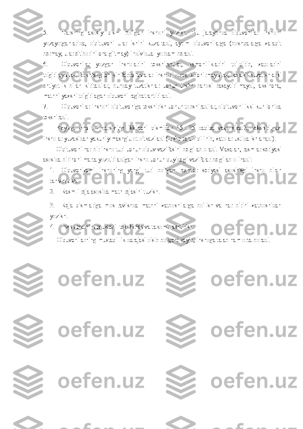 5. Darsning   asosiy   qismi   bo'lgan   inshoni   yozish.   Bu   jarayonda   o'quvchilar   inshoni
yozayotganlarida,   o'qituvchi   ular   ishini   kuza-tadi,   ayrim   o'quvchilarga   (boshqalarga   xalaqit
bermay, ular e'tiborini chalg'itmay) individual yordam beradi. 
6. O'quvchilar   yozgan   insholarini   tekshiradilar,   kamchiliklarini   to'ldirib,   xatolarini
to'g'rilaydilar.   Boshlang'ich   sinflarda   bolalar   inshoni  oqqa   ko'chirmaydilar,   kerakli   tuzatishlarni
ehtiyotlik   bilan   kiritadilar,   bunday   tuzatishlar   uchun   insho   bahosi   pasaytirilmaydi,   aksincha,
matnni yaxshi to'g'rilagan o'quvchi rag'batlantiriladi. 
7. O'quvchilar inshoni o'qituvchiga tekshirish uchun topshiradilar, o'qituvchi ikki kun ichida
tekshiradi. 
Keyingi   ona   tili   darsining   ikkinchi   qismidan   15—25   daqiqa   vaqt   ajratib,   tekshirilgan
insholar yuzasidan yakuniy mashg'ulot o'tkaziladi (insho tahlil qilinib, xatolar ustida ishlanadi). 
O'qituvchi har bir insho turi uchun o'quv vazifasini belgilab oladi. Masalan, rasmlar seriyasi
asosida birinchi marta yozdiriladigan insho uchun quyidagi vazifalar belgilab olinadi: 
1. O'quvchilarni   inshoning   yangi   turi   bo'lgan   rasmlar   seriyasi   asosidagi   insho   bilan
tanishtirish. 
2. Rasmli reja asosida matn rejasini tuzish. 
3. Reja   qismlariga   mos   ravishda   matnni   xatboshilarga   bo'lish   va   har   birini   xatboshidan
yozish. 
4. Insho matnini mustaqil tekshirish va takomillashtirish. 
O'quvchilarning mustaqillik darajasi o'sib borgani sayin, inshoga talab ham orta boradi.  
