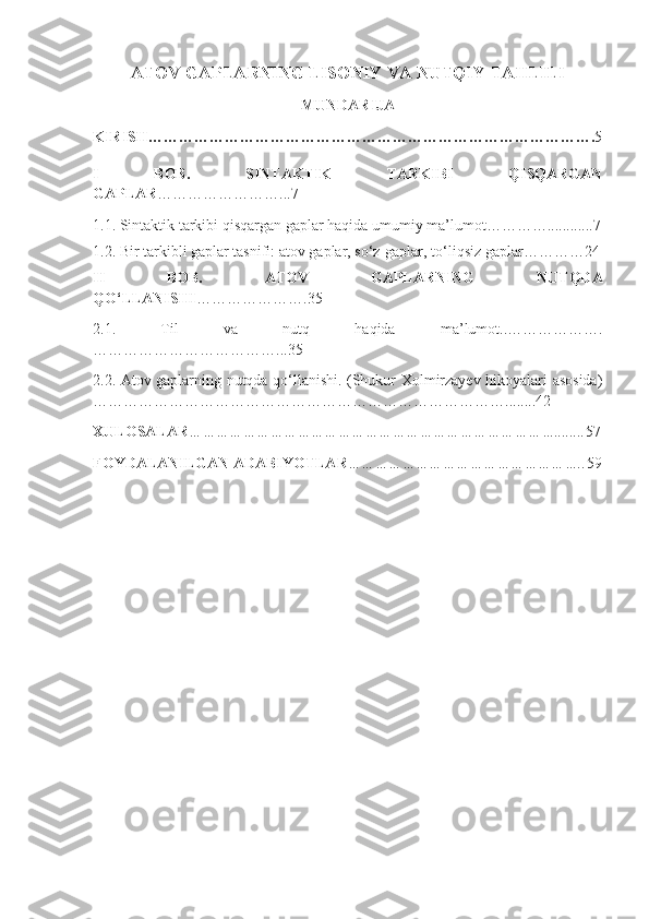 A TOV GAPLARNING LISONIY VA NUTQIY TAHLILI  
MUNDARIJA
KIRISH……………………………………………………………………………. 5
I   BOB.   SINTAKTIK   TARKIBI   QISQARGAN
GAPLAR ……………………...7
1.1.  Sintaktik tarkibi qisqargan gaplar haqida umumiy ma’lumo t … ………............7
1.2.  Bir tarkibli gaplar tasnifi: atov gaplar, so‘z-gaplar, to‘liqsiz gaplar …………24
II   BOB.   ATOV   GAPLARNING   NUTQDA
QO‘LLANISHI ………………….35
2.1.   Til   va   nutq   haqida   ma’lumot. .……………….
………………………………...35
2.2.   Atov gaplarning nutqda qo‘llanishi. (Shukur Xolmirzayev hikoyalari asosida)
… ……………………………………………………………………........42
XULOSALAR ………………………………………………………………………........ 57
FOYDALANILGAN ADABIYOTLAR …………………………………………….. 59 