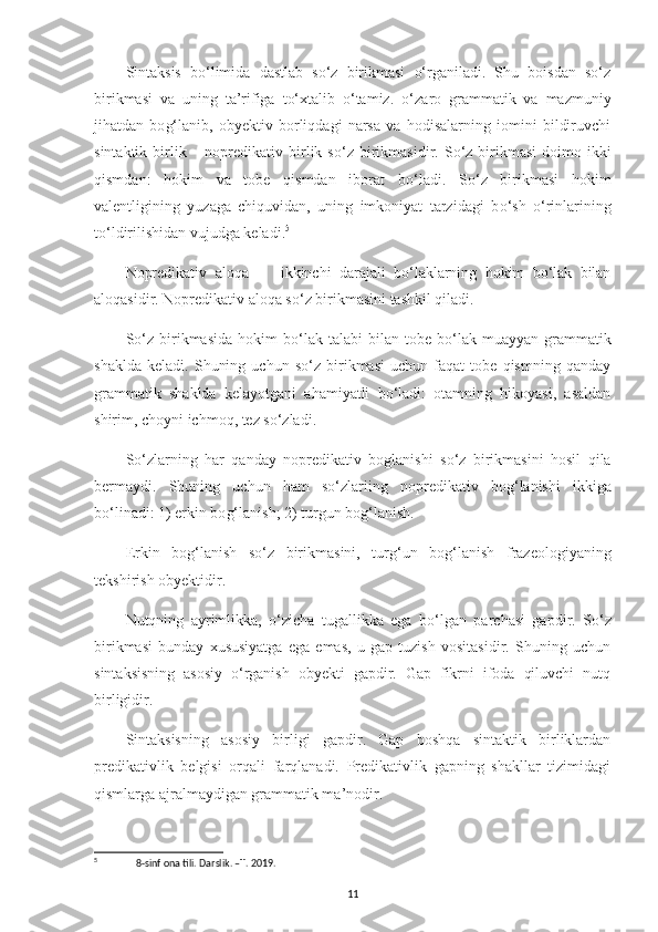 Sintaksis   bo‘limida   dastlab   so‘z   birikmasi   o‘rganiladi.   Shu   boisdan   so‘z
birikmasi   va   uning   ta’rifiga   to‘xtalib   o‘tamiz.   o‘ zaro   grammatik   va   mazmuniy
jihatdan   bo g‘ lanib,   ob y ektiv   borliqdagi   narsa   va   hodisalarning   iomini   bildiruvchi
sintaktik  birlik   –   nopredikativ birlik s o‘ z birikmasidir. S o‘ z birikmasi   doimo ikki
qismdan:   hokim   va   tobe   qismdan   iborat   b o‘ ladi.   S o‘ z   birikmasi   hokim
valentligining   yuzaga   chiquvidan,   uning   imkoniyat   tarzidagi   b o‘ sh   o‘ rinlarining
t o‘ ldirilishidan vujudga keladi. 5
Nopredikativ   aloqa   –     ikkinchi   darajali   bo‘laklarning   hokim   bo‘lak   bilan
aloqasidir. Nopredikativ aloqa so‘z birikmasini tashkil qiladi.
S o‘ z  birikmasida  hokim   b o‘ lak  talabi   bilan  tobe  b o‘ lak  muayyan  grammatik
shaklda   keladi.   Shuning   uchun   so‘z   birikmasi   uchun   faqat   tobe   qismning   qanday
grammatik   shaklda   kelayotgani   ahamiyatli   bo‘ladi:   otamning   hikoyasi,   asaldan
shirim, choyni ichmoq, tez so‘zladi.
S o‘ zlarning   har   qanday   nopredikativ   boglanishi   s o‘ z   birikmasini   hosil   qila
bermaydi.   Shuning   uchun   ham   s o‘ zlariing   nopredikativ   bo g‘ l a nishi   ikkiga
b o‘ linadi: 1) erkin bo g‘ lanish; 2) turgun bo g‘ lanish.
Erkin   bo g‘ lanish   s o‘ z   birikmasini,   tur g‘ un   bo g‘ lanish   frazeologiyaning
tekshirish ob y ektidir.
Nutqning   ayrimlikka,   o‘ zicha   tugallikka   ega   b o‘ lgan   parchasi   gapdir.   S o‘ z
birikmasi   bunday   xususiyatga   ega   emas,   u   gap   tuzish   vositasidir.   Shuning   uchun
sintaksisning   asosiy   o‘rganish   obyekti   gapdir.   Gap   fikrni   ifoda   qiluvchi   nutq
birligidir.
Sintaksisning   asosiy   birligi   gapdir.   Gap   boshqa   sintaktik   birliklardan
predikativlik   belgisi   orqali   farqlanadi.   Predikativlik   gapning   shakllar   tizimidagi
qismlarga ajralmaydigan grammatik ma’nodir.
5
 8-sinf ona tili. Darslik. –T. 2019.
11 