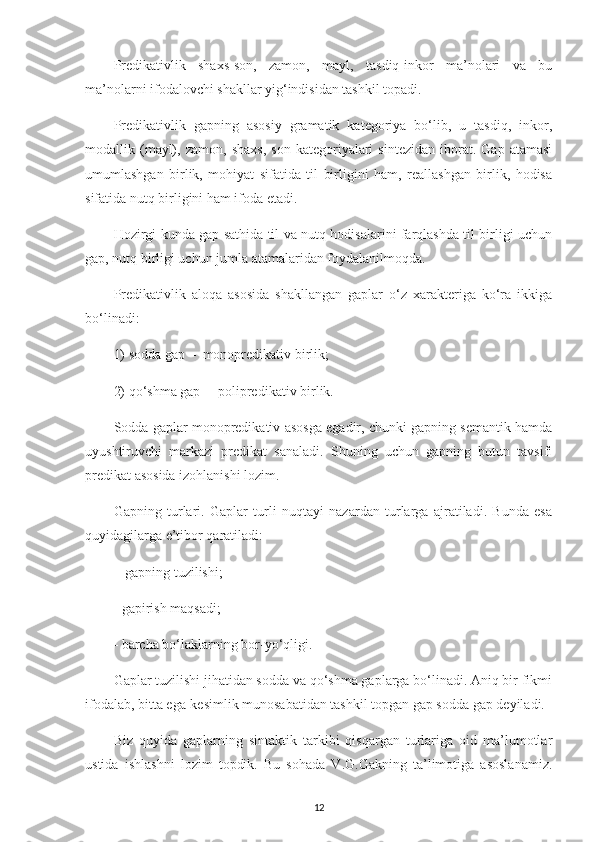 Predikativlik   shaxs-son,   zamon,   mayl,   tasdiq-inkor   ma’nolari   va   bu
ma’nolarni ifodalovchi shakllar yig‘indisidan tashkil topadi.
Predikativlik   gapning   asosiy   gramatik   kategoriya   bo‘lib,   u   tasdiq,   inkor,
modallik  (mayl),   zamon,   shaxs,   son   kategoriyalari   sintezidan   iborat.   Gap  atamasi
umumlashgan   birlik,   mohiyat   sifatida   til   birligini   ham,   reallashgan   birlik,   hodisa
sifatida nutq birligini ham ifoda etadi.
Hozirgi kunda gap sathida til va nutq hodisalarini farqlashda til birligi uchun
gap, nutq birligi uchun jumla atama l aridan foydala nilmoqda .
Predikativlik   aloqa   asosida   shakllangan   gaplar   o‘z   xarakteriga   ko‘ra   ikkiga
bo‘linadi:
1)  sodda gap  –   monopredikativ birlik; 
2)  q o‘ shma gap  –   polipredikativ birlik.
Sodda gaplar monopredikativ asosga egadir, chunki gapning semantik hamda
uyushtiruvchi   markazi   predikat   sanaladi.   Shuning   uchun   gapning   butun   tavsifi
predikat asosida izohlanishi lozim.
Gapning   turlari.   Gaplar   turli   nuqtayi   nazardan   turlarga   ajratiladi.   Bunda   esa
quyidagilarga e’tibor qaratiladi:
 - gapning tuzilishi;
- gapirish maqsadi;
- barcha bo‘laklarning bor-yo‘qligi.
Gaplar tuzilishi jihatidan sodda va qo‘shma gaplarga bo‘linadi. Aniq bir fikmi
ifodalab, bitta ega-kesimlik munosabatidan tashkil topgan gap sodda gap deyiladi.
Biz   quyida   gaplarning   sintaktik   tarkibi   qisqargan   turlariga   oid   ma’lumotlar
ustida   ishlashni   lozim   topdik.   Bu   sohada   V.G.Gakning   ta’limotiga   asoslanamiz.
12 