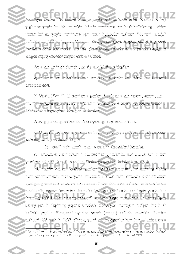 turadigan   imorat.   Bu   imorat   Zeboga   yaqin,   aziz   ko`rinib   ketdi.   Nominativ   gap
yig‘iq   va   yoyiq   bo‘lishi   mumkin.   Yig‘iq   nominativ   gap   bosh   bo‘lakning   o`zidan
iborat   bo‘lsa,   yoyiq   nominativ   gap   bosh   bo‘lakdan   tashqari   ikkinchi   darajali
bo`laklardan   tashkil   topadi.   Masalan:   Kechqurun.   Quyosh   ufqni   qip-qizil   qondek
lovillatib   botib   bormoqda.   Iliq   tun.   Qumlarning   shitirlashi   suv   yuzida   engilgina
suzgan qayiq sasiyday mayin sadoni eslatadi 6
. 
Atov gaplarning birlamchi, asosiy vazifalari quyidagilar:
a)  Predmet   va   shaxslar   nomi:   sarlavha   va   peshtaxta.   Masalan:   Kimsan!
Ortingga qayt.
b)  Mavjudlikni ifodalovchi atov gaplar. Bunda atov gap paytni, vaqtni, atrof-
muhitning narsa va hodisalarning holatini ifodalaydi. Masalan:  To‘qqizinchi may…
O‘zbekiston bayroqlari. Baxtiyor chehralar.  
Atov gaplarning ikkilamchi funksiyalariga quyidagilar kiradi:
a)  Muvofiqlashtiruvchi   yoki   tasniflovchi   atov   gaplar.   Masalan:   Kech   Anor
xolaning ko‘zi yorishibdi. O‘g‘il.
b)  Tavsiflovchi atoqli otlar.  Masalan : Kazzoblar! Yong‘in.
c)  Harakat, voqea-hodisani ifodalovchi atoqli otlar bu vazifada asosan fe’ldan
yasalgan otlar qo‘llanadi. Masalan:  Shaharga qaytish. Ertalabki yugurish.
Biz   nutqimizda   qo‘llaydigan   gaplarning   aksariyat   qismi,   bir   vaqtning   o‘zida
ham   kommunikativ   birlik,   ya’ni,   muloqot   vositasi   ham   sintaktik   elementlardan
qurilgan grammatik struktura hisoblanadi. Bular ikki bosh bo‘lakli sintaktik tarkib
hisoblanib,   ega   va   kesimdan   iborat   bo‘lgan   gaplar:   Baxshi   bor   joyda   yaxshi   bor
(maqol);   yoki   izohda   mutloq   mustaqil   va   kontekstga   murojaat   talab   etmaydigan
asosiy   gap   bo‘lagining   yagona   sintaksis   pozitsiyasi   namoyon   bo‘lgan   bir   bosh
bo‘lakli   gaplar:   Yirtqichni   uyasida   yanch   (maqol)   bo‘lishi   mumkin.   Bundan
tashqari   ikki   bosh   bo‘lakli   elliptik,   ya’ni   to‘liqsiz   gaplar   ham   bor.   Ularda   asosiy
6
  Normuminov   U.   S haxs   ma’naviyatini   ifodalashda   atov   birliklari   va   frazeologizmlarining   xalq   og‘zakiijodidagi
lingvoma’naviy xususiyatlari. https://inlibrary.uz/index.php/analysis-problem/article/view/12878
15 