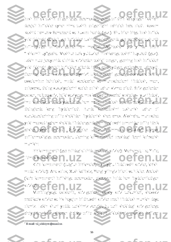 bosh   bo‘lak   tushib   qolganligiga   qaramasdan,   gapni   to‘ldirib   kelayotgan   ikkinchi
darajali   bo‘laklar   aynan   nima   tushib   qolganligini   ochiqlab   bera   oladi.   Rassom
Rashid Temurov Samarqand va Buxoro haqida (gaz.). Shu bilan birga bosh bo‘lak
yoki ikkinchi darajali gap bo‘laklari tushirib qoldirilganda gap ma`nosini tushunib
bo‘lmaydigan   to‘liqsiz   gaplar   ham   mavjud:   “Muhtasham   yuz   yil”dan   tortib
“Ishkomli  uy”gacha.  Mashhur   turk  yulduzlari   Toshkentga   tashrif   buyuradi   (gaz.).
Lekin   nutq   jarayonida   alohida   so‘zlardan   tashkil   topgan,   gapning   bosh   bo‘laklari
yoki   ikkinchi   darajali  bo‘laklari   sifatida  idrok  etilmaydigan  gaplar  ham  uchraydi.
Gapning   bu   turini   so‘z-gaplar   deymiz 7
.   Ular   mustaqil   gaplarga   ekvivalent   bo‘lib,
avvalambor   baholash,   modal   xarakterlar   va   munosabatlarni   ifodalash,   matn,
qolaversa, dialog xususiyatlarini saqlab qolish uchun xizmat qiladi. So‘z-gaplardan
asosan, nafaqat so‘z, balki vaziyatga mos keluvchi noverbal vositalar – yuz ifodasi,
imo-ishoralar,   intonatsiyalar   bilan   ham   ma`no   ifodalash   imkoni   mavjud   bo‘lgan
dialoglarda   keng   foydalaniladi.   Bunda   suhbatdoshni   tushunish   uchun   til
sturukturalarining   to‘liq   shaklidan   foydalanish   shart   emas.   Aksincha,   munosabat
yoki maqsad ixcham shaklda ifodalanganda ham tinglovchi tomonidan to‘liq idrok
etishga   yetarli   bo‘ladi.   So‘z-gaplar   uchun   “grammatik   struktura”   atamasi
qo‘llanmasligiga   qaramasdan,   ularning   komponentlari   orasidagi   farqni   ko‘rsatish
mumkin: 
Bir komponentli (gap rolidagi alohida mustaqil so‘zlar): Marhamat; Ha; Yo‘q;
Iltimos va boshqalar. 
Ko‘p komponentli (turg‘un birikmalar, his-tuyg‘u ifodalovchi so‘zlar, kirish-
modal so‘zlar): Ana xolos; Xush kelibsiz; Yangi yilingiz bilan! va h.k.lar. Aralash
(ko‘p   komponentli   bo‘lishiga   qaramasdan,   qisqargan   holda   ham   foydalaniladigan
so‘zlar):!; 
Morfologiyaga   asoslanib,   so‘z-gaplarni   asosiy   so‘z   turkumlari,   shaxssiz
predikativ so‘zlar va his-hayajon bildiruvchi so‘zlar orqali ifodalash mumkin deya
olamiz.   Lekin   shuni   yodda   tutishimiz   zarurki,   bu   turli   shakldagi   so‘z-gaplarga
ehtiyojdan   kelib   chiqqan   holda,   to‘liq   shaklini   tiklashimiz   mumkin   bo‘lgan
7
  E - mail : til_adabiyot@umail.uz.
16 