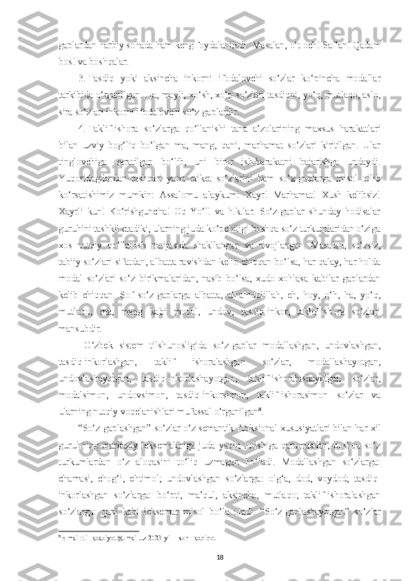 gaplardan harbiy sohada ham keng foydalaniladi.  Masalan,  o‘ t och! Saflan! Qadam
bos! va boshqalar. 
3.  Tasdiq   yoki   aksincha   inkorni   ifodalovchi   so‘zlar   ko‘pincha   modallar
tarkibida o‘rganilgan. Ha, mayli, xo‘sh, xo‘p so‘zlari tasdiqni, yo‘q, mutlaqo, aslo,
sira so‘zlari inkorni ifodalovchi so‘z-gaplardir. 
4.  Taklif-ishora   so‘zlarga   qo‘llanishi   tana   a’zolarining   maxsus   harakatlari
bilan   uzviy   bog‘liq   bo‘lgan   ma,   mang,   qani,   marhamat   so‘zlari   kiritilgan.   Ular
tinglovchiga   qaratilgan   bo‘lib,   uni   biror   ish-harakatni   bajarishga   undaydi.
Yuqoridagilardan   tashqari   yana   etiket   so‘zlarini   ham   so‘z-gaplarga   misol   qilib
ko‘rsatishimiz   mumkin:   Assalomu   alaykum!   Xayr!   Marhamat!   Xush   kelibsiz!
Xayrli   kun!   Ko‘rishguncha!   Oq   Yo‘l!   va   h.k.lar.   So‘z-gaplar   shunday   hodisalar
guruhini tashkil etadiki, ularning juda ko‘pchiligi boshqa so‘z turkumlaridan o‘ziga
xos   nutqiy   qo‘llanish   natijasida   shakllangan   va   rivojlangan.   Masalan,   so‘zsiz,
tabiiy so‘zlari sifatdan, albatta ravishdan kelib chiqqan bo‘lsa, har qalay, har holda
modal   so‘zlari   so‘z   birikmalaridan,   nasib   bo‘lsa,   xudo   xohlasa   kabilar   gaplardan
kelib   chiqqan.   Sof   so‘z-gaplarga   albatta,   alhamdulillah,   eh,   hoy,   o‘h,   ha,   yo‘q,
mutlaqo,   ma,   mang   kabi   modal,   undov,   tasdiq-inkor,   taklif-ishora   so‘zlari
mansubdir.
  O‘zbek   sistem   tilshunosligida   so‘z-gaplar   modallashgan,   undovlashgan,
tasdiq-inkorlashgan,   taklif   ishoralashgan   so‘zlar,   modallashayotgan,
undovlashayotgan,   tasdiq-inkorlashayotgan,   taklif-ishoralashayotgan   so‘zlar,
modalsimon,   undovsimon,   tasdiq-inkorsimon,   taklif-ishorasimon   so‘zlar   va
ularning nutqiy voqelanishlari mufassal o‘rganilgan 8
. 
“So‘z-gaplashgan” so‘zlar o‘z semantik-funksional xususiyatlari bilan har xil
guruhning   markaziy   leksemalariga   juda   yaqin   turishiga   qaramasdan,   boshqa   so‘z
turkumlardan   o‘z   aloqasini   to‘liq   uzmagan   bo‘ladi.   Modallashgan   so‘zlarga:
chamasi,   chog‘i,   ehtimol;   undovlashgan   so‘zlarga:   olg‘a,   dod,   voydod;   tasdiq-
inkorlashgan   so‘zlarga:   bo‘pti,   ma’qul,   aksincha,   mutlaqo;   taklif-ishoralashgan
so‘zlarga:   qani   kabi   leksemar   misol   bo‘la   oladi.   “So‘z-gaplashayotgan”   so‘zlar
8
  e-mail: til_adabiyot@umail.uz 2023-yil 1-son Tadqiqot 
18 