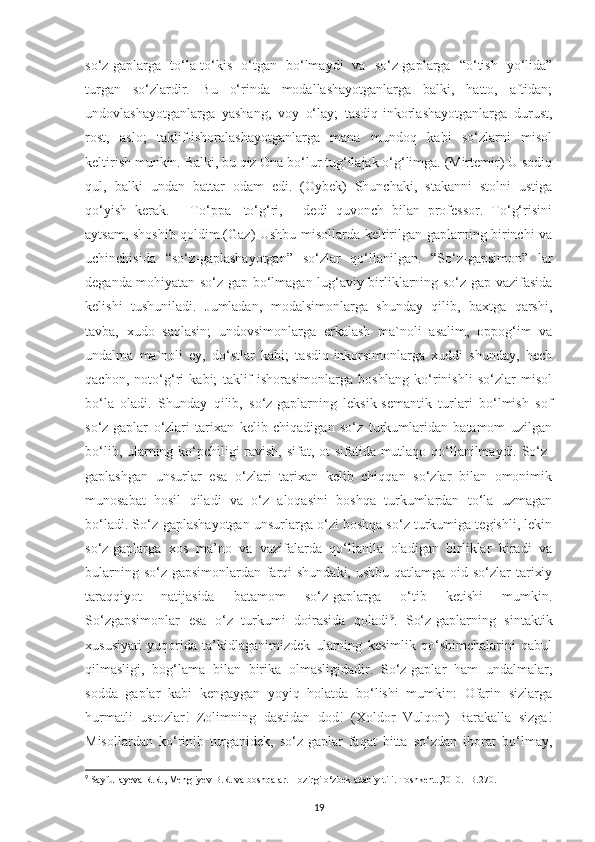 so‘z-gaplarga   to‘la-to‘kis   o‘tgan   bo‘lmaydi   va   so‘z-gaplarga   “o‘tish   yo‘lida”
turgan   so‘zlardir.   Bu   o‘rinda   modallashayotganlarga   balki,   hatto,   aftidan;
undovlashayotganlarga   yashang,   voy   o‘lay;   tasdiq-inkorlashayotganlarga   durust,
rost,   aslo;   taklif-ishoralashayotganlarga   mana   mundoq   kabi   so‘zlarni   misol
keltirish munkin. Balki, bu qiz Ona bo‘lur tug‘ilajak o‘g‘limga. (Mirtemir) U sodiq
qul,   balki   undan   battar   odam   edi.   (Oybek)   Shunchaki,   stakanni   stolni   ustiga
qo‘yish   kerak.   -   To‘ppa-   to‘g‘ri,   -   dedi   quvonch   bilan   professor.   To‘g‘risini
aytsam, shoshib qoldim.(Gaz) Ushbu misollarda keltirilgan gaplarning birinchi va
uchinchisida   “so‘z-gaplashayotgan”   so‘zlar   qo‘llanilgan.   “So‘z-gapsimon”   lar
deganda mohiyatan so‘z-gap bo‘lmagan lug‘aviy birliklarning so‘z-gap vazifasida
kelishi   tushuniladi.   Jumladan,   modalsimonlarga   shunday   qilib,   baxtga   qarshi,
tavba,   xudo   saqlasin;   undovsimonlarga   erkalash   ma`noli   asalim,   oppog‘im   va
undalma   ma`noli   ey,   do‘stlar   kabi;   tasdiq-inkorsimonlarga   xuddi   shunday,   hech
qachon,   noto‘g‘ri   kabi;   taklif-ishorasimonlarga   boshlang   ko‘rinishli   so‘zlar   misol
bo‘la   oladi.   Shunday   qilib,   so‘z-gaplarning   leksik-semantik   turlari   bo‘lmish   sof
so‘z-gaplar   o‘zlari   tarixan   kelib   chiqadigan   so‘z   turkumlaridan   batamom   uzilgan
bo‘lib, ularning ko‘pchiligi ravish, sifat, ot sifatida mutlaqo qo‘llanilmaydi. So‘z-
gaplashgan   unsurlar   esa   o‘zlari   tarixan   kelib   chiqqan   so‘zlar   bilan   omonimik
munosabat   hosil   qiladi   va   o‘z   aloqasini   boshqa   turkumlardan   to‘la   uzmagan
bo‘ladi. So‘z-gaplashayotgan unsurlarga o‘zi boshqa so‘z turkumiga tegishli, lekin
so‘z-gaplarga   xos   ma’no   va   vazifalarda   qo‘llanila   oladigan   birliklar   kiradi   va
bularning so‘z-gapsimonlardan farqi shundaki, ushbu qatlamga oid so‘zlar  tarixiy
taraqqiyot   natijasida   batamom   so‘z-gaplarga   o‘tib   ketishi   mumkin.
So‘zgapsimonlar   esa   o‘z   turkumi   doirasida   qoladi 9
.   So‘z-gaplarning   sintaktik
xususiyati   yuqorida   ta’kidlaganimizdek   ularning   kesimlik   qo‘shimchalarini   qabul
qilmasligi,   bog‘lama   bilan   birika   olmasligidadir.   So‘z-gaplar   ham   undalmalar,
sodda   gaplar   kabi   kengaygan   yoyiq   holatda   bo‘lishi   mumkin:   Ofarin   sizlarga
hurmatli   ustozlar!   Zolimning   dastidan   dod!   (Xoldor   Vulqon)   Barakalla   sizga!
Misollardan   ko‘rinib   turganidek,   so‘z-gaplar   faqat   bitta   so‘zdan   iborat   bo‘lmay,
9
  Sayfullayeva R.R., Mengliyev B.R. va boshqalar. Hozirgi o‘zbek adabiy tili. Toshkent.,2010. -B.270.
19 