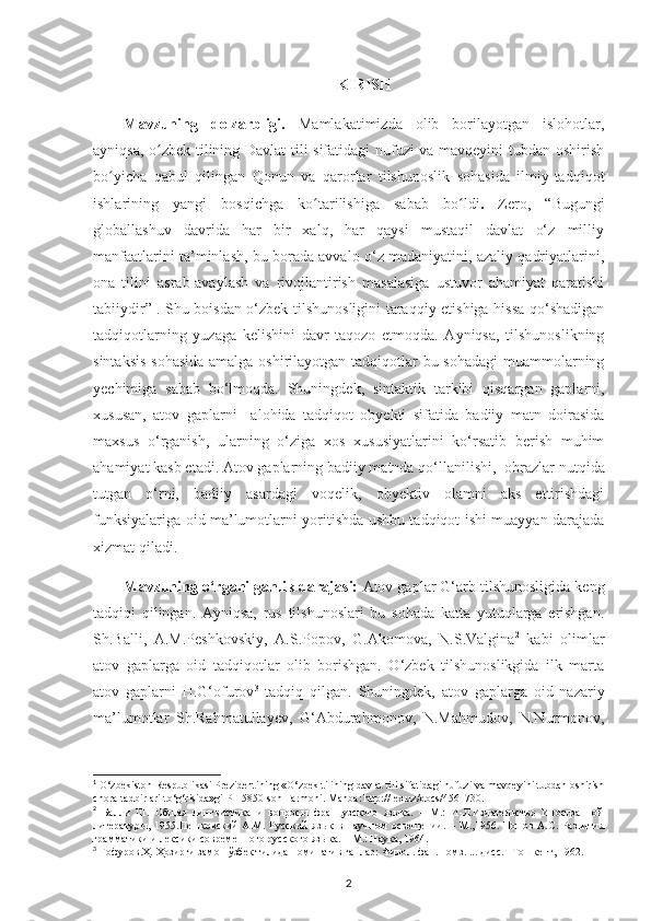 KIRISH
Mavzuning   dolzarbligi.   Mamlakatimizda   olib   borilayotgan   islohotlar,
ayniqsa, o zbek tilining Davlat tili sifatidagi nufuzi va mavqeyini tubdan oshirishʻ
bo yicha   qabul   qilingan   Qonun   va   qarorlar   tilshunoslik   sohasida   ilmiy-tadqiqot	
ʻ
ishlarining   yangi   bosqichga   ko tarilishiga   sabab   bo ldi	
ʻ ʻ .   Zero,   “Bugungi
globallashuv   davrida   har   bir   xalq,   har   qaysi   mustaqil   davlat   o‘z   milliy
manfaatlarini ta’minlash, bu borada avvalo o‘z madaniyatini, azaliy qadriyatlarini,
ona   tilini   asrab-avaylash   va   rivojlantirish   masalasiga   ustuvor   ahamiyat   qaratishi
tabiiydir” 1
. Shu boisdan o‘zbek tilshunosligini taraqqiy etishiga hissa qo‘shadigan
tadqiqotlarning   yuzaga   kelishini   davr   taqozo   etmoqda.   Ayniqsa,   tilshunoslikning
sintaksis  sohasida  amalga oshirilayotgan tadqiqotlar  bu sohadagi  muammolarning
yechimiga   sabab   bo‘lmoqda.   Shuningdek,   sintaktik   tarkibi   qisqargan   gaplarni,
xususan,   atov   gaplarni     alohida   tadqiqot   obyekti   sifatida   badiiy   matn   doirasida
maxsus   o‘rganish,   ularning   o‘ziga   xos   xususiyatlarini   ko‘rsatib   berish   muhim
ahamiyat kasb etadi. Atov gaplarning badiiy matnda qo‘llanilishi,   obrazlar nutqida
tutgan   o‘rni,   badiiy   asardagi   voqelik,   obyektiv   olamni   aks   ettirishdagi
funksiyalariga oid ma’lumotlarni yoritishda ushbu tadqiqot ishi muayyan darajada
xizmat qiladi.   
Mavzuning o‘rganilganlik darajasi:  Atov gaplar  G‘arb tilshunosligida keng
tadqiqi   qilingan.   Ayniqsa,   rus   tilshunoslari   bu   sohada   katta   yutuqlarga   erishgan.
Sh.Balli,   A.M.Peshkovskiy,   A.S.Popov,   G.Akomova,   N.S.Valgina 2
  kabi   olimlar
atov   gaplarga   oid   tadqiqotlar   olib   borishgan.   O‘zbek   tilshunoslikgida   ilk   marta
atov   gaplarni   H.G‘ofurov 3
  tadqiq   qilgan.   Shuningdek,   atov   gaplarga   oid   nazariy
ma’lumotlar   Sh.Rahmatullayev,   G‘Abdurahmonov,   N.Mahmudov,   N.Nurmonov,
1
  O‘zbekiston Respublikasi Prezidentining «O‘zbek tilining davlat tili sifatidagi nufuzi va mavqeyini tubdan oshirish
chora-tadbirlari to‘g‘risida»gi PF-5850-son Farmoni.  Manba: http://lex.uz/docs/4561730.
2
  Балли   Ш.   Общая   лингвистика   и   вопросы   французского   языка.   –   М.:   И-Л.Издательство   Иностранной
литературы,   1955.Пешковский   А.М.   Русский   язык   в   научном   освещении.   –   М.,1956.   Попов   А.С.   Развития
грамматики и лексики современного русского языка. – М.: Наука, 1964. 
3
  Ғофуров.Ҳ. Ҳозирги замон ўзбек тилида номинатив гаплар: Филол. фан. номз. ... дисс. –Тошкент, 1962. 
2 