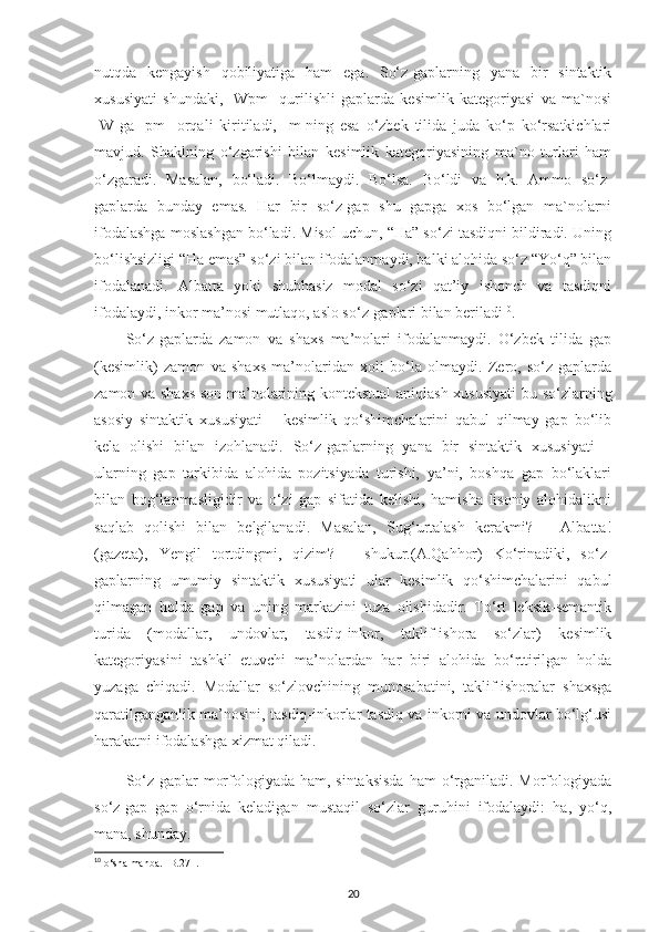 nutqda   kengayish   qobiliyatiga   ham   ega.   So‘z-gaplarning   yana   bir   sintaktik
xususiyati   shundaki,   [Wpm]   qurilishli   gaplarda   kesimlik   kategoriyasi   va   ma`nosi
[W]ga   [pm]   orqali   kiritiladi,   [m]ning   esa   o‘zbek   tilida   juda   ko‘p   ko‘rsatkichlari
mavjud.   Shaklning   o‘zgarishi   bilan   kesimlik   kategoriyasining   ma`no   turlari   ham
o‘zgaradi.   Masalan,   bo‘ladi.   Bo‘lmaydi.   Bo‘lsa.   Bo‘ldi   va   h.k.   Ammo   so‘z-
gaplarda   bunday   emas.   Har   bir   so‘z-gap   shu   gapga   xos   bo‘lgan   ma`nolarni
ifodalashga moslashgan bo‘ladi. Misol uchun, “Ha” so‘zi tasdiqni bildiradi. Uning
bo‘lishsizligi “Ha emas” so‘zi bilan ifodalanmaydi, balki alohida so‘z “Yo‘q” bilan
ifodalanadi.   Albatta   yoki   shubhasiz   modal   so‘zi   qat’iy   ishonch   va   tasdiqni
ifodalaydi, inkor ma’nosi mutlaqo, aslo so‘z-gaplari bilan beriladi 10
. 
So‘z-gaplarda   zamon   va   shaxs   ma’nolari   ifodalanmaydi.   O‘zbek   tilida   gap
(kesimlik)   zamon   va   shaxs   ma’nolaridan   xoli   bo‘la   olmaydi.   Zero,   so‘z-gaplarda
zamon va shaxs-son ma’nolarining kontekstual aniqlash xususiyati  bu so‘zlarning
asosiy   sintaktik   xususiyati   –   kesimlik   qo‘shimchalarini   qabul   qilmay   gap   bo‘lib
kela   olishi   bilan   izohlanadi.   So‘z-gaplarning   yana   bir   sintaktik   xususiyati   –
ularning   gap   tarkibida   alohida   pozitsiyada   turishi,   ya’ni,   boshqa   gap   bo‘laklari
bilan   bog‘lanmasligidir   va   o‘zi   gap   sifatida   kelishi,   hamisha   lisoniy   alohidalikni
saqlab   qolishi   bilan   belgilanadi.   Masalan,   Sug‘urtalash   kerakmi?   –   Albatta!
(gazeta),   Yengil   tortdingmi,   qizim?   –   shukur.(A.Qahhor)   Ko‘rinadiki,   so‘z-
gaplarning   umumiy   sintaktik   xususiyati   ular   kesimlik   qo‘shimchalarini   qabul
qilmagan   holda   gap   va   uning   markazini   tuza   olishidadir.   To‘rt   leksik-semantik
turida   (modallar,   undovlar,   tasdiq-inkor,   taklif-ishora   so‘zlar)   kesimlik
kategoriyasini   tashkil   etuvchi   ma’nolardan   har   biri   alohida   bo‘rttirilgan   holda
yuzaga   chiqadi.   Modallar   so‘zlovchining   munosabatini,   taklif-ishoralar   shaxsga
qaratilganganlik ma’nosini, tasdiq-inkorlar tasdiq va inkorni va undovlar bo‘lg‘usi
harakatni ifodalashga xizmat qiladi.
So‘z-gaplar  morfologiyada ham, sintaksisda  ham  o‘rganiladi. Morfologiyada
so‘z-gap   gap   o‘rnida   keladigan   mustaqil   so‘zlar   guruhini   ifodalaydi:   ha,   yo‘q,
mana, shunday. 
10
 o‘sha manba. -B.271.
20 