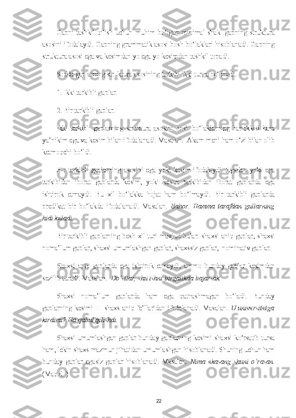 Gapni   tashkil   qilish   uchun   muhim   bo‘lgan   minimal   shakl   gapning   struktura
asosini ifodalaydi. Gapning grammatik asosi bosh bo‘laklari hisoblanadi. Gapning
struktura asosi ega va kesimdan yo ega yo kesimdan tashkil topadi.
Sodda gaplarning struktura asosining tarkibi ikki turga bo‘linadi.
1. Ikki tarkibli gaplar.
2. Bir tarkibli gaplar.
Ikki   tarkibli   gaplarning   struktura   asosini   bosh   bo‘laklarning   har   ikkisi   ham
ya’nikim ega va kesim bilan ifodalanadi. Masalan.  Akam meni ham o‘zi bilan olib
ketmoqchi bo‘ldi.
Bir   tarkibli   gaplarning   asosini   ega   yoki   kesim   ifodalaydi.   Egadan   yoki   ega
tarkibidan   iborat   gaplarda   kesim,   yoki   kesim   tarkibidan   iborat   gaplarda   ega
ishtirok   etmaydi.   Bu   xil   bo‘lakka   hojat   ham   bo‘lmaydi.   Bir   tarkibli   gaplarda
predikat   bir   bo‘lakda   ifodalanadi.   Masalan.   Bahor.   Hamma   tarafdan   gullarning
hidi keladi. 
Bir  tarkibli  gaplarning besh  xil  turi  mavjud bular:  shaxsi  aniq  gaplar, shaxsi
noma’lum gaplar, shaxsi umumlashgan gaplar, shaxssiz gaplar,  nominativ gaplar. 
Shaxsi   aniq   gaplarda   ega   ishtirok   etmaydi,   ammo   bunday   gaplar   kesimdan
sezilib turadi. Masalan.   Do‘stlar, shu ishni birgalikda bajarsak.
Shaxsi   noma’lum   gaplarda   ham   ega   qatnashmagan   bo‘ladi.   Bunday
gaplarning kesimi III shaxs aniq fe’llaridan ifodalanadi. Masalan.   U universitetga
kirdimi? Ha qabul qilishdi.
Shaxsi umumlashgan gaplar bunday gaplarning kesimi shaxsi  ko‘rsatib tursa
ham, lekin shaxs mazmun jihatidan umumlashgan hisoblanadi. Shuning uchun ham
bunday   gaplar   egasiz   gaplar   hisoblanadi.   Masalan.   Nima   ekasang   shuni   o‘rasan.
(Maqol. )
22 
