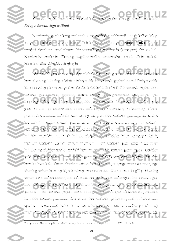 Shaxssiz gaplar ham egasi mavjud bo‘lmagan gaplar sirasiga kiradi. Masalan.
Ertaga dam olishga ketiladi.  
Nominativ  gaplar   keng  ma’noda   atov  gaplari  hisoblanadi.   Bosh   kelishikdagi
ot   yoki   otlashgan   so‘zlar   bilan   ifodalanib,   predmet   yoki   voqea-hodisalarning
mavjud   ekanligini   tasdiqlovchi   bir   sostavli   gap   nominativ   (atov   gap)   deb   ataladi.
Nominativ   gaplarda   fikrning   tugallanganligi   intonatsiya   orqali   ifoda   etiladi.
Masalan.  Kuz. Atrofda ish qizg‘in.
Bir tarkibli gaplar nazariyasiga o‘zbek tilshunosligi vakillaridan biri I.Rasulov
ham o‘zining “Hozirgi o‘zbek adabiy tilida bir sostavli gaplar” nomli ilmiy asarida
bir sostavli gaplar nazariyasiga o‘z fikrlarini keltirib o‘tadi. Bir sostavli gaplar, ikki
sostavli   gaplar   kabi,   gapning   barcha   asosiy   logik-grammatik   belgilariga   ega.
Gapning   nisbiy   tugal   fikrni   ifoda   qilishi,   predikativlik,   intonatsion   butunlik,   so‘z
yoki   so‘zlar   qo‘shilmasidan   iborat   bo‘lishi,   qo‘shilmadagi   so‘zlarning   o‘zaro
grammatik   aloqada   bo‘lishi   kabi   asosiy   belgilari   ikki   sostavli   gaplarga   qanchalik
taalluqli  bo‘lsa, bir sostavli gaplar uchun ham shunchalik aloqadordir.  Bir sostavli
gaplarning   bosh   bo‘lagi   uning   struktura   asosini   tashkil   qiladi.   U   ega   yoki   kesim
bo‘lishi   mumkin.   Bu   bosh   bo‘lak   o‘ziga   oid   bo‘laklar   bilan   kengayib   kelib,
ma’lum   sostavni   tashkil   qilishi   mumkin.     Bir   sostavli   gap   faqat   bitta   bosh
bo‘lakning o‘zidan tashkil topishi ham mumkin. Bir sostavli gapni ega sostavidan
yoki kesim sostavidan iborat deyish gapning dialektik xarakterini inkor qilish deb
ham ko‘rsatiladi. Kesim shuning uchun ham kesimki, u egaga munosabatdor, ega
shuning uchun ham egaki, u kesimga munosabatdor. Ular o‘zaro bog‘liq. Shuning
uchun bosh bo‘laklarning biri bo‘lmasa ikkinchisi ham bo‘lmaydi. Bir sostavli gap
bosh bo‘lagini ega yoki kesim deyish uni to‘liqsiz gaplar qatoriga kiritadi deb qayd
qilinadi. 11
  Bir   sostavli   gaplar   bosh   bo‘lagining   morfologik   ifodalanishi   jihatidan
ham ikki sostavli gaplardan farq qiladi. Ikki sostavli gaplarning bosh bo‘laklaridan
ega hamma vaqt bosh kelishik formasida keladi, kesim esa fe’l, ot (keng ma’noda)
bilan ifodalanadi. Olim bir tarkibli gaplarga doir mulohazalarni ushbu asarida rus
11
Расулов   И .  Хозирги   узбек   адабий   тилида   бир   составли   гаплар .  Тошкент – 1974. -43-47-бет.
23 