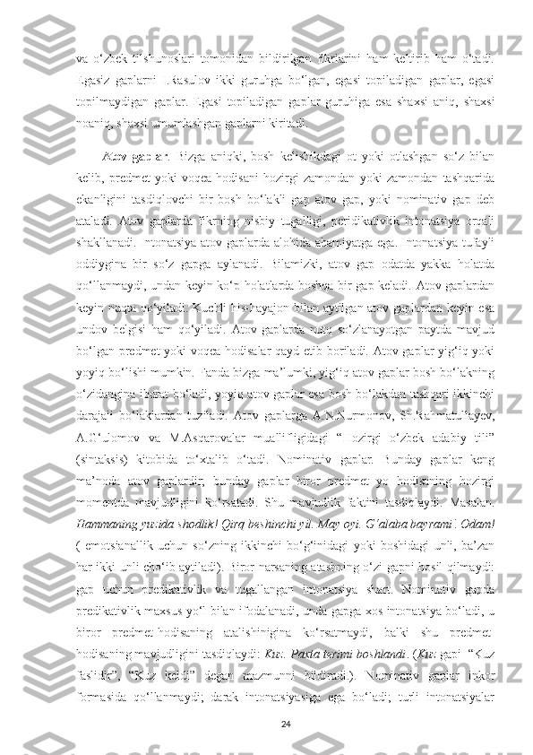 va   o‘zbek   tilshunoslari   tomonidan   bildirilgan   fikrlarini   ham   keltirib   ham   o‘tadi.
Egasiz   gaplarni   I.Rasulov   ikki   guruhga   bo‘lgan,   egasi   topiladigan   gaplar,   egasi
topilmaydigan   gaplar.   Egasi   topiladigan   gaplar   guruhiga   esa   shaxsi   aniq,   shaxsi
noaniq, shaxsi umumlashgan gaplarni kiritadi. 
Atov   gaplar .   Bizga   aniqki,   bosh   kelishikdagi   ot   yoki   otlashgan   so‘z   bilan
kelib,   predmet   yoki   voqea-hodisani   hozirgi   zamondan   yoki   zamondan   tashqarida
ekanligini   tasdiqlovchi   bir   bosh   bo‘lakli   gap   atov   gap,   yoki   nominativ   gap   deb
ataladi.   Atov   gaplarda   fikrning   nisbiy   tugalligi,   peridikativlik   intonatsiya   orqali
shakllanadi. Intonatsiya atov gaplarda alohida ahamiyatga ega. Intonatsiya tufayli
oddiygina   bir   so‘z   gapga   aylanadi.   Bilamizki,   atov   gap   odatda   yakka   holatda
qo‘llanmaydi, undan keyin ko‘p holatlarda boshqa bir gap keladi. Atov gaplardan
keyin nuqta qo‘yiladi. Kuchli his-hayajon bilan aytilgan atov gaplardan keyin esa
undov   belgisi   ham   qo‘yiladi.   Atov   gaplarda   nutq   so‘zlanayotgan   paytda   mavjud
bo‘lgan predmet  yoki  voqea-hodisalar  qayd etib boriladi. Atov gaplar yig‘iq yoki
yoyiq bo‘lishi mumkin. Fanda bizga ma’lumki, yig‘iq atov gaplar bosh bo‘lakning
o‘zidangina iborat bo‘ladi, yoyiq atov gaplar esa bosh bo‘lakdan tashqari ikkinchi
darajali   bo‘laklardan   tuziladi.   Atov   gaplarga   A.N.Nurmonov,   Sh.Rahmatullayev,
A.G‘ulomov   va   M.Asqarovalar   muallifligidagi   “Hozirgi   o‘zbek   adabiy   tili”
(sintaksis)   kitobida   to‘xtalib   o‘tadi.   Nominativ   gaplar.   Bunday   gaplar   keng
ma’noda   atov   gaplardir;   bunday   gaplar   biror   predmet   yo   hodisaning   hozirgi
momentda   mavjudligini   ko‘rsatadi.   Shu   mavjudlik   faktini   tasdiqlaydi.   Masalan.
Hammaning   yuzida shodlik!   Qirq beshinchi yil. May oyi. G‘alaba bayrami !  Odam!
(   emotsianallik   uchun   so‘zning   ikkinchi   bo‘g‘inidagi   yoki   boshidagi   unli,   ba’zan
har ikki unli cho‘ib aytiladi). Biror narsaning atashning o‘zi gapni hosil qilmaydi:
gap   uchun   predikativlik   va   tugallangan   intonatsiya   shart.   Nominativ   gapda
predikativlik maxsus yo‘l bilan ifodalanadi, unda gapga xos intonatsiya bo‘ladi, u
biror   predmet-hodisaning   atalishinigina   ko‘rsatmaydi,   balki   shu   predmet-
hodisaning mavjudligini tasdiqlaydi:  Kuz. Paxta terimi boshlandi . ( Kuz  gapi  “Kuz
faslidir”,   “Kuz   keldi”   degan   mazmunni   bildiradi.).   Nominativ   gaplar   inkor
formasida   qo‘llanmaydi;   darak   intonatsiyasiga   ega   bo‘ladi;   turli   intonatsiyalar
24 