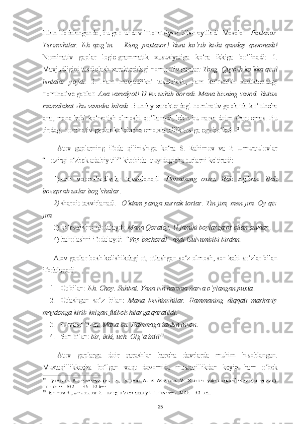 bilan ifodalanganda, bu gap undov intonatsiyasi bilan aytiladi. Masalan:   Paxtazor.
Terimchilar.   Ish   qizg‘in.   –   Keng   paxtazor!   Buni   ko‘rib   kishi   qanday   quvonadi!
Nominativ   gaplar   logic-grammatik   xususiyatiga   ko‘ra   ikkiga   bo‘linadi:   1.
Mavjudligini tasdiqlash xarakteridagi nominativ gaplar : Tong. Quyosh ko‘kka qizil
lentalar   yoydi .   2.   Ham   mavjudlikni   tasdiqlash,   ham   ko‘rsatish   xarakteridagi
nominative gaplar:   Ana samalyot! U tez uchib boradi. Mana bizning zavod. Butun
mamalakat shu zavodni biladi . Bunday xarakterdagi nominativ gaplarda ko‘pincha
ana, mana kabi ko‘rsatish olmoshi qo‘llanadi, lekin bu narsa doim shart emas. Bu
tipdagi nominativ gaplar ko‘pincha emotsianallik tusiga ega bo‘ladi. 12
Atov   gaplarning   ifoda   qilinishiga   ko‘ra   S.   Rahimov   va   B   Umurqulovlar
“Hozirgi o‘zbek adabiy tili” kitobida  quyidagicha turlarni keltiradi: 
1) turli   voqea-hodisalar   tasvirlanadi:   Fevralning   oxiri .   Hali   izg‘irin.   Hali
bosiqirab uxlar bog‘chalar .
2) sharoit tasvirlanadi.    O‘ktam yanga xurrak tortar. Tin jim, men jim. Oy qiz
jim.
3) ko‘rsatishni ifodalaydi:  Mana Qoratoy. U jamiki boylarga ot bilan suvday .
4) baholashni ifodalaydi:  “Voy bechora!” dedi Gulsumbibi birdan . 
Atov gaplar bosh kelishikdagi ot, otlashgan so‘z olmosh, son kabi so‘zlar bilan
ifodalanadi. 
1. Ot bilan:  Ish. Choy. Suhbat. Yana ish hamma narsa o‘ylangan puxta .
2. Otlashgan   so‘z   bilan:   Mana   beshinchilar.   Hammaning   diqqati   markaziy
maydonga kirib kelgan futbolchilarga qaratildi .
3. Olmosh bilan:  Mana bu. Hammaga tanish inson .
4. Son bilan:  bir, ikki, uch. Olg‘a intil 13
.
Atov   gaplarga   doir   qarashlar   barcha   davrlarda   muhim   hisoblangan.
Mustaqillikkacha   bo‘lgan   vaqt   davomida   mustaqillikdan   keyin   ham   o‘bek
12
  Нурмонов   А.,   Рахматуллаев   Ш.,   Гуломов   А.   ва   Аскарова   М.   Хозирги   узбек   адабий   тили   (синтаксис).
Тошкент. 1987. – 135-137-бет. 
13
  Rahimov   S .,  Umurqulov   B .  Hozirgi   o ‘ zbek   adabiy   tili .  Toshkent. 2003. – 82- bet.
25 