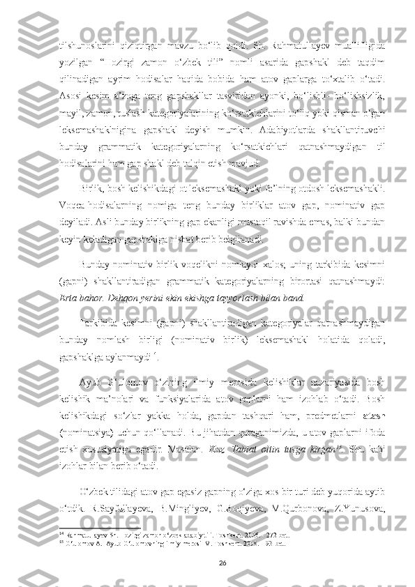 tilshunoslarini   qiziqtirgan   mavzu   bo‘lib   qoldi.   Sh.   Rahmatullayev   muallifligida
yozilgan   “Hozirgi   zamon   o‘zbek   tili”   nomli   asarida   gapshakl   deb   taqdim
qilinadigan   ayrim   hodisalar   haqida   bobida   ham   atov   gaplarga   to‘xtalib   o‘tadi.
Asosi   kesim   a’zoga   teng   gapshakllar   tasviridan   ayonki,   bo‘lishli-   bo‘lishsizlik,
mayil, zamon, tuslash kategoriyalarining ko‘rsatkichlarini to‘liq yoki qisman olgan
leksemashaklnigina   gapshakl   deyish   mumkin.   Adabiyotlarda   shakllantiruvchi
bunday   grammatik   kategoriyalarning   ko‘rsatkichlari   qatnashmaydigan   til
hodisalarini ham gap shakl deb talqin etish mavjud. 
Birlik, bosh kelishikdagi ot leksemashakl yoki fe’lning otdosh leksemashakli.
Voqea-hodisalarning   nomiga   teng   bunday   birliklar   atov   gap,   nominativ   gap
deyiladi. Asli bunday birlikning gap ekanligi mustaqil ravishda emas, balki bundan
keyin keladigan gapshaklga nisbat berib belgilanadi. 
Bunday   nominativ   birlik   voqelikni   nomlaydi   xalos;   uning   tarkibida   kesimni
(gapni)   shakllantiradigan   grammatik   kategoriyalarning   birortasi   qatnashmaydi:
Erta bahor. Dehqon yerini ekin ekishga tayyorlash bilan band.
Tarkibida   kesimni   (gapni)   shakllantiradigan   kategoriyalar   qatnashmaydigan
bunday   nomlash   birligi   (nominativ   birlik)   leksemashakl   holatida   qoladi,
gapshaklga aylanmaydi 14
.
Ayub   G‘ulomov   o‘zining   ilmiy   merosida   kelishiklar   nazariyasida   bosh
kelishik   ma’nolari   va   funksiyalarida   atov   gaplarni   ham   izohlab   o‘tadi.   Bosh
kelishikdagi   so‘zlar   yakka   holda,   gapdan   tashqari   ham,   predmetlarni   atash
( nominatsiya )   uchun qo‘llanadi. Bu jihatdan qaraganimizda, u atov gaplarni ifoda
etish   xususiyatiga   egadir.   Masalan.   Kuz .   Tabiat   oltin   tusga   kirgan 15
.   Shu   kabi
izohlar bilan berib o‘tadi.
O‘zbek tilidagi atov gap egasiz gapning o‘ziga xos bir turi deb yuqorida aytib
o‘tdik.   R.Sayfullayeva,   B.Mingliyev,   G.Boqiyeva,   M.Qurbonova,   Z.Yunusova,
14
 Rahmatullayev Sh. Hozirgi zamon o‘zbek adabiy tili. Toshkent. 2006. - 272-bet.
15
 G‘ulomov A.  Ayub G‘ulomovning ilmiy merosi IV. Toshkent. 2008. – 93-bet.
26 