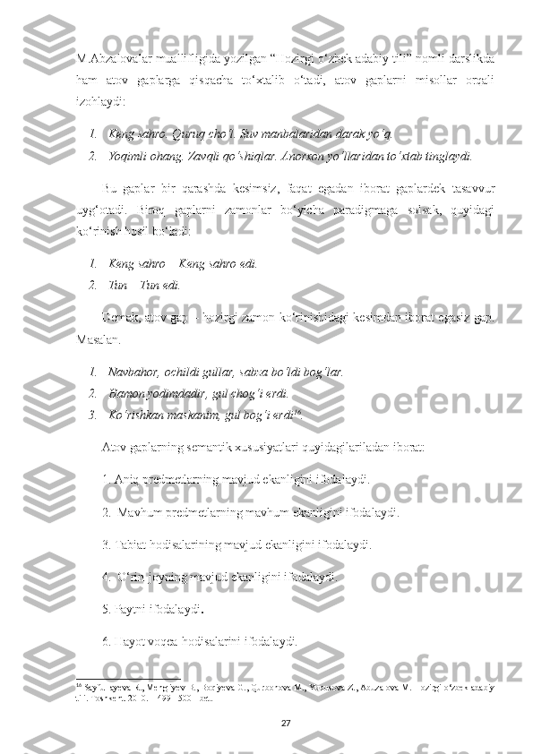 M.Abzalovalar muallifligida yozilgan “Hozirgi o‘zbek adabiy tili” nomli darslikda
ham   atov   gaplarga   qisqacha   to‘xtalib   o‘tadi,   atov   gaplarni   misollar   orqali
izohlaydi:
1. Keng sahro. Quruq cho‘l. Suv manbalaridan darak yo‘q.
2. Yoqimli ohang. Zavqli qo‘shiqlar. Anorxon yo‘llaridan to‘xtab tinglaydi.
Bu   gaplar   bir   qarashda   kesimsiz,   faqat   egadan   iborat   gaplardek   tasavvur
uyg‘otadi.   Biroq   gaplarni   zamonlar   bo‘yicha   paradigmaga   solsak,   quyidagi
ko‘rinish hosil bo‘ladi:
1. Keng sahro – Keng sahro edi.
2. Tun – Tun edi.
Demak, atov gap – hozirgi zamon ko‘rinishidagi kesimdan iborat egasiz gap.
Masalan. 
1. Navbahor, ochildi gullar, sabza bo‘ldi bog‘lar.
2. Hamon yodimdadir, gul chog‘i erdi.
3. Ko‘rishkan maskanim, gul bog‘i erdi 16
. 
Atov gaplarning semantik xususiyatlari quyidagilariladan iborat:
1. Aniq predmetlarning mavjud ekanligini ifodalaydi.
2.  Mavhum predmetlarning mavhum ekanligini ifodalaydi.
3. Tabiat hodisalarining mavjud ekanligini ifodalaydi.
4.  O‘rin-joyning mavjud ekanligini ifodalaydi.
5. Paytni ifodalaydi .
6. Hayot voqea-hodisalarini ifodalaydi.
16
 Sayfullayeva R., Mengliyev B., Boqiyeva G., Qurbonova M., Yunusova Z., Abuzalova M. Hozirgi o‘zbek adabiy
tili. Toshkent. 2010. – 499 - 500 - bet.
27 