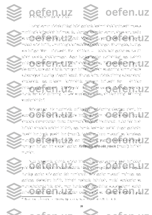 7. Ko‘rsatishni tashkil qiladi.
Hozirgi zamon o‘zbek tilidagi ba’zi gaplarda kesimni shakllantiruvchi maxsus
morfologik   ko‘rsatkich   bo‘lmasa-da,   ularning   kesimdan   zamon,   shaxs-son,   tasdiq
va   aniqlik   ma’nolari   anglashilib   turadi.   Masalan:   Bu   yer   -   maktab   gapida   kesim
maktab so‘zi bo‘lib, u morfologik ko‘rsatkichsiz shakllangan. Shuningdek, bu tilga
xos   bo‘lgan   Men   –   o‘qituvchi.   Siz   –   shifokor.   U   –   talaba   kabi   gaplar   esa   rus   tili
ta’siri   asosida   shakllanmagan.   Agar   bunday   gaplar   qurilishidagi   ega   tushirib
qoldirilsa hamda “O‘qituvchi. Talaba” shaklida berilsa, fikr faqat qayd mohiyatini
aks ettirib, atov gap sifatida namoyon bo‘lishi mumkin va gapning kommunikativ
substansiyasi butunlay o‘zgarib ketadi. Shunga ko‘ra o‘zbek tilining substansianal
sintaksisida   [ega+ot-kesim]   ko‘rinishida   namoyon   bo‘luvchi   Sen   –   shifokor
tipidagi   yig‘iq   gaplarni   [E+WP]   yoki   [S-P]   qolipi   asosida   ifodalash   mumkin.
Bunda Sen so‘zi  qolipning [E] uzvi  voqelanishi  bo‘lsa, shifokor  birligi  [WP]ning
voqelanishidir 17
. 
So‘z-gaplar .   Biz   nutqimizda   qo‘llaydigan   so‘zlarning   aksariyat   qismi,   bir
vaqtning   o‘zida   ham   kommunikativ   birlik,   ya’nikim   muloqot   vositasi   hamda
sintaktik   elementlardan   iborat   Grammatik   struktura   hisoblanadi.   Bular   ikki   bosh
bo‘lakli   sintaktik   tarkibni   bildirib,   ega   hamda   kesimdan   tashkil   tiogan   gaplardir.
Baxshi   bor   joyda   yaxshi   bor   (maqol),   izohda   muloqot   mustaqil   va   konteksga
murojaat   talab   qilmaydigan   asosiy   gap   bo‘lagining   yagona   sintaksis   pozitsiyasi
namoyon   bo‘lgan   bir   sostavli   gaplar:   Yirtqichni   uyasida   yanch   (maqol)   bo‘lishi
mumkin. 
Nutq   jarayonida   alohida   so‘zlar   bilan   ifodalangan,gapning   bosh   bo‘laklari
yoki  ikkinchi  darajali  bo‘laklari  sifatida idrok qilinmaydigan gaplar  ham  mavjud.
Bunday   gaplar   so‘z-gaplar   deb   nomlanadi.   So‘z-gaplar   mustaqil   ma’noga   ega
gaplarga   ekvivalent   bo‘lib,   birinchi   navbatda   baholash,   modal   xarakterlar   va
munosabatlarni   ifoda   etish,   matn   bundan   tashqari   diolog   xususiyatlarini   saqlab
qolishni   tashkil   etadi.   So‘z-gaplardan   asosan,   so‘z   va   noverbal   vositalar   -   yuz
17
 Юлдошева Н. Йи ғиқ гапнинг формал-функционал талқини. – Тошкент. 2010. – Б.15. 
28 