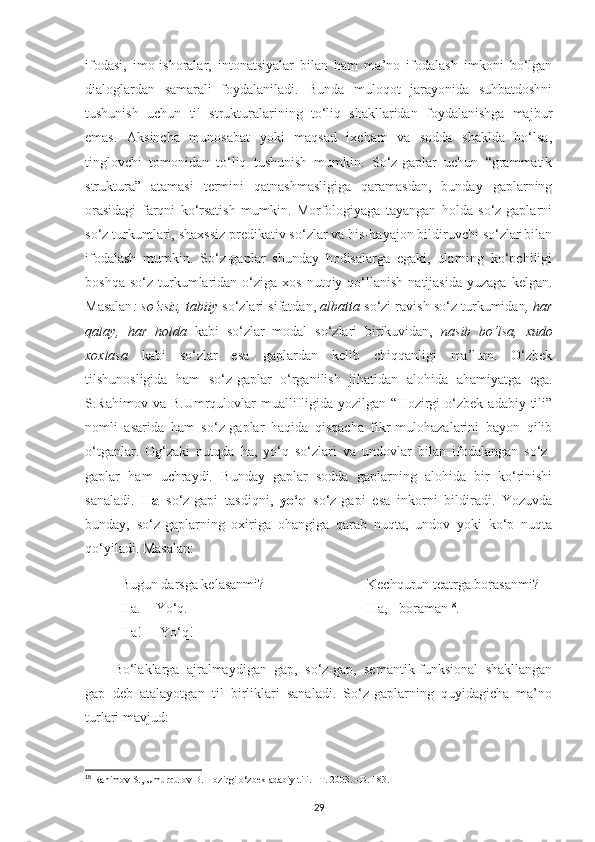 ifodasi,   imo-ishoralar,   intonatsiyalar   bilan   ham   ma’no   ifodalash   imkoni   bo‘lgan
dialoglardan   samarali   foydalaniladi.   Bunda   muloqot   jarayonida   suhbatdoshni
tushunish   uchun   til   strukturalarining   to‘liq   shakllaridan   foydalanishga   majbur
emas.   Aksincha   munosabat   yoki   maqsad   ixcham   va   sodda   shaklda   bo‘lsa,
tinglovchi   tomonidan   to‘liq   tushunish   mumkin.   So‘z-gaplar   uchun   “grammatik
struktura”   atamasi   termini   qatnashmasligiga   qaramasdan,   bunday   gaplarning
orasidagi   farqni   ko‘rsatish   mumkin.   Morfologiyaga   tayangan   holda   so‘z-gaplarni
so‘z turkumlari, shaxssiz predikativ so‘zlar va his-hayajon bildiruvchi so‘zlar bilan
ifodalash   mumkin.   So‘z-gaplar   shunday   hodisalarga   egaki,   ularning   ko‘pchiligi
boshqa  so‘z   turkumlaridan  o‘ziga   xos  nutqiy  qo‘llanish  natijasida   yuzaga  kelgan.
Masalan : so‘zsiz, tabiiy  so‘zlari sifatdan,  albatta  so‘zi ravish so‘z turkumidan , har
qalay,   har   holda   kabi   so‘zlar   modal   so‘zlari   birikuvidan,   nasib   bo‘lsa,   xudo
xoxlasa   kabi   so‘zlar   esa   gaplardan   kelib   chiqqanligi   ma’lum.   O‘zbek
tilshunosligida   ham   so‘z-gaplar   o‘rganilish   jihatidan   alohida   ahamiyatga   ega.
S.Rahimov  va  B.Umrqulovlar   muallifligida  yozilgan  “Hozirgi  o‘zbek  adabiy  tili”
nomli   asarida   ham   so‘z-gaplar   haqida   qisqacha   fikr-mulohazalarini   bayon   qilib
o‘tganlar.   Og‘zaki   nutqda   ha,   yo‘q   so‘zlari   va   undovlar   bilan   ifodalangan   so‘z-
gaplar   ham   uchraydi.   Bunday   gaplar   sodda   gaplarning   alohida   bir   ko‘rinishi
sanaladi.   Ha   so‘z-gapi   tasdiqni,   yo‘q   so‘z-gapi   esa   inkorni   bildiradi.   Yozuvda
bunday,   so‘z-gaplarning   oxiriga   ohangiga   qarab   nuqta,   undov   yoki   ko‘p   nuqta
qo‘yiladi. Masalan:
- Bugun darsga kelasanmi?                         -   Kechqurun teatrga borasanmi?
- Ha.   -Yo‘q.                                               -   Ha, - boraman 18
.
- Ha!   - Yo‘q!
Bo‘laklarga   ajralmaydigan   gap,   so‘z-gap,   semantik-funksional   shakllangan
gap   deb   atalayotgan   til   birliklari   sanaladi.   So‘z-gaplarning   quyidagicha   ma’no
turlari mavjud:
18
 Rahimov S., Umurqulov B. Hozirgi o‘zbek adabiy tili. –T. 2003. –B. 183.
29 