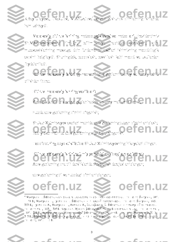 R.Sayfullayeva,   I.Rasulov,   M.Abuzalova 4
  singari   tilshunos   olimlarning   ishlarida
ham uchraydi.
Malakaviy bitiruv ish i ning metodologik asosi va metodlari.   Prezidentimiz
Sh.M.Mirziyoyevning   ilm-fan,   ta’lim-tarbiya   haqidagi   qarashlari,   soha
mutaxassislarining   mavzuga   doir   fundamental   asarlari   ishimizning   metodologik
asosini   belgilaydi.   Shuningdek,   taqqoslash,   tavsiflash   kabi   metod   va   usullardan
foydalaniladi.
Bitiruv   malakaviy   ishining   maqsadi   atov   gaplarni   lisoniy   va   nutqiy   tahlil
qilishdan iborat. 
Bitiruv-malakaviy ishning vazifalari: 
Sintaktik tarkibi qisqargan gaplar haqida umumiy ma’lumot berish ;
nutqda atov gaplarning o‘rnini o‘rganish;
Shukur Xolmirzayev asarlari matnida atov gaplarning tutgan o‘rnini aniqlash;
badiiy asar matnida atov gaplarning vazifasini o‘rganish.
Tadqiqotning obyekti sifatida  Shukur Xolmirzayevning hikoyalari olingan.
Bitiruv malakaviy ishining ilmiy yangiligi quyidagilardan iborat:
Atov gaplarning ona tili darsliklarida o‘rganilish darajasi aniqlangan;
atov gaplarning til va nutqdagi o‘rni aniqlangan;
4
  Маҳмудов Н. Ўзбек тилидаги содда гапларда семантик-синтактик асимметрия. – Тошкент: Ўқитувчи, 1984.
– 148 б.; Маҳмудов Н., Нурмонов Н. Ўзбек тилининг назарий грамматикаси. – Тошкент: Ўқитувчи, 1995. –
232 б.;  Нурмонов  А.,  Маҳмудов  Н.,  Аҳмедов   А., Солихўжаева  С.  Ўзбек  тилининг  мазмуний  синтаксиси.  –
Тошкент: Фан, 1992. – 296 б. Расулов И. Ҳозирги ўзбек адабий тилида бир составли гаплар. – Тошкент: Фан,
1974. –235 б.; Раҳматуллаев Ш. Ҳозирги адабий ўзбек тили. Иккинчи китоб. – Тошкент:  Mumtoz   so ‘ z , 2010. –
212 б.; Абузалова. М. Ўзбек тилида содда гапнинг энг кичик қурилиш қолипи: Филол. фан. номз. ... дисс. –
Тошкент, 1994. – 110 б. 
3 
