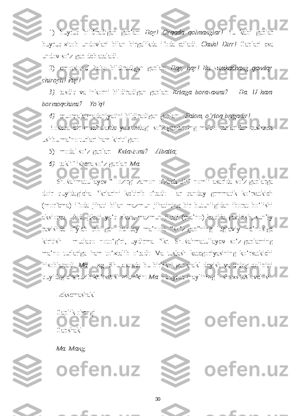 1) buyruq   bildiradigan   gaplar:   Hoy!   Orqada   qolmanglar!   Bu   kabi   gaplar
buyruq-xitob   undovlari   bilan   birgalikda   ifoda   etiladi.   Chuh!   Dirr!   Gaplari   esa
undov so‘z-gap deb ataladi.
2) emotsional   baho   bildiradigan   gaplar:   Hay,   hay!   Bu   sumkachang   qanday
chiroyli! Vuy!  
3) tasdiq   va   inkorni   bildiradigan   gaplar:   Ertaga   borasanmi?   –   Ha.   U   ham
bormoqchimi? – Yo‘q! 
4) muomala madaniyatini bildiradigan gaplar: -  Salom, o‘rtoq brigadir!
Boshqa   bir   manbalarda   yuqoridagi   so‘z-gaplarning   ma’no   turlaridan   tashqari
ushbu ma’no turlari ham kiritilgan:
5) modal so‘z-gaplar: -  Ketasizmi? – Albatta;  
6) taklif-ishora so‘z-gaplar:  Ma.
Sh.Rahmatullayev   “Hozirgi   zamon   o‘zbek   tili”   nomli   asarida   so‘z-gaplarga
doir   quyidagicha   fikrlarini   keltirib   o‘tadi:   Har   qanday   grmmatik   ko‘rsatkich
(morfema)   ifoda   jihati   bilan   mazmun   jihatining   bir   butunligidan   iborat   bo‘lishi
aksioma.   Ifoda   jihati   yo‘q   ekan,   mazmun   jihati   (ma’no)   haqida   gapirish,   sun’iy
ravishda   o‘ylab   topilgan   bunday   ma’noni   “so‘z-gap”ning   lug‘aviy   ma’nosiga
kiritish   -   mutlaqo   noto‘g‘ri,   uydirma   fikr.   Sh.Rahmatullayev   so‘z-gaplarning
ma’no   turlariga   ham   to‘xtalib   o‘tadi:   Ma   tuslash   kategoriyasining   ko‘rsatkichi
hisoblanadi.   Ma   +   ng.   Shu   asosda   bu   birlikni   gapshakl   deyish   va   uning   qolipini
quyidagicha tuzib ko‘rsatish mumkin:  Ma  + buyruq maylining II shaxs tuslovchisi
Leksemashakl
Gaplik ohangi
Gapshakl
Ma. Mang.
30 