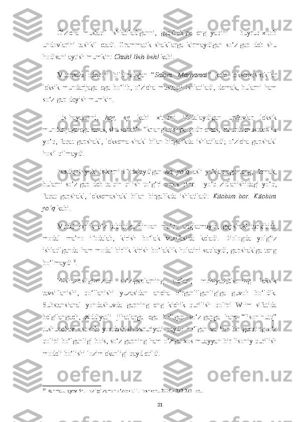 O‘zicha   mustaqil   ishlatiladiganni,   gapshaklga   eng   yaqini   –   buyruq-xitob
undovlarini   tashkil   etadi.   Grammatik   shakllarga   kirmaydigan   so‘z-gap   deb   shu
hodisani aytish mumkin : Chuh! Beh-beh!  kabi.
Muomala   odobini   bildiradigan   “ Salom.   Marhamat”   kabi   leksemashakllar
leksik   mundarijaga   ega   bo‘lib,   o‘zicha   mustaqil   ishlatiladi,   demak,   bularni   ham
so‘z-gap deyish mumkin.
His-hayajonni,   hoy,   ey   kabi   xitobni   ifodalaydigan   undovlar   leksik
mundarijaga ega emas, shu sababli fikr anglatishga qodir emas; bularda mustaqillik
yo‘q,   faqat   gapshakl,   leksema   shakl   bilan   birgalikda   ishlatiladi;   o‘zicha   gapshakl
hosil qilmaydi.
Tasdiqni   yoki   inkorni   ifodalaydigan   ha,   yo‘q   asli   yuklamaga   teng,   demak,
bularni   so‘z-gap   deb   talqin   qilish   to‘g‘ri   emas.   Bor   –   yo‘q   zidlanishidagi   yo‘q,
faqat   gapshakl,   leksemashakl   bilan   birgalikda   ishlatiladi:   Kitobim   bor.   Kitobim
yo‘q  kabi.
Modal   birlik   o‘z   tabiatiga   binoan   ma’no   anglatmaydi,   gapshakl   tarkibida
modal   ma’no   ifodalab,   kirish   bo‘lak   vazifasida   keladi.   Diologda   yolg‘iz
ishlatilganda ham  modal  birlik kirish  bo‘laklik holatini  saqlaydi,  gapshaklga  teng
bo‘lmaydi 19
.
Tilshunosligimizda   so‘z-gaplarning   turlari,   mohiyati,ularning   leksik
tavsiflanishi,   qo‘llanishi   yuzasidan   ancha   o‘rganlilganligiga   guvoh   bo‘ldik.
Substansianal   yondashuvda   gapning   eng   kichik   qurilish   qolipi   WPm   sifatida
belgilangach,   ziddiyatli   jihatlarga   ega   bo‘lgan   so‘z-gapga   ham   “lison-nutq”
tushunchasi   asosida   yondashish   zaruriyati   paydo   bo‘lgan   va   har   bir   gapning   o‘z
qolipi bo‘lganligi bois, so‘z-gapning ham o‘ziga xos muayyan bir lisoniy qurilish
modeli bo‘lishi lozim ekanligi qayd etildi.
19
 Rahmatullayev Sh. Hozirgi zamon o‘zbek tili. Toshkent. 2006.- 272-273- bet.
31 