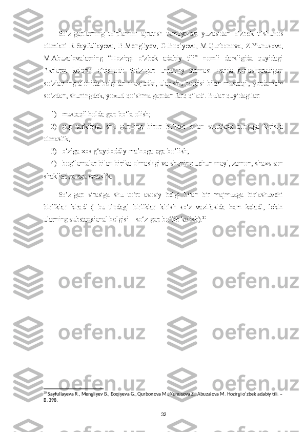 So‘z-gaplarning   to‘plamini   ajratish   tamoyillari   yuzasidan   o‘zbek   tilshunos
olimlari   R.Sayfullayeva,   B.Mengliyev,   G.Boqiyeva,   M.Qurbonova,   Z.Yunusova,
M.Abuzalovalarning   “Hozirgi   o‘zbek   adabiy   tili”   nomli   darsligida   quyidagi
fikrlarni   keltirib   o‘tishadi:   So‘z-gap   umumiy   atamasi   ostida   birlashtiradigan
so‘zlarning alohida belgilari mavjudki, ular shu belgisi  bilan mustaqil, yordamchi
so‘zdan, shuningdek, yoxud qo‘shma gapdan farq qiladi. Bular quyidagilar:
1) mustaqil holda gap bo‘la olish;
2) gap   tarkibida   shu   gapning   biror   bo‘lagi   bilan   sintaktik   aloqaga   kirisha
olmaslik;
3) o‘ziga xos g‘ayrioddiy ma’noga ega bo‘lish;
4) bog‘lamalar bilan birika olmasligi va shuning uchun mayl, zamon, shaxs-son
shakllariga ega emaslik.
So‘z-gap   sirasiga   shu   to‘rt   asosiy   belgi   bilan   bir   majmuaga   birlashuvchi
birliklar   kiradi   (   bu   tipdagi   birliklar   kirish   so‘z   vazifasida   ham   keladi,   lekin
ularning substansianal belgisi – so‘z-gap bo‘lib kelish). 20
 
20
 Sayfullayeva R., Mengliyev B., Boqiyeva G., Qurbonova M., Yunusova Z., Abuzalova M. Hozirgi o‘zbek adabiy tili. –
B. 398.
32 