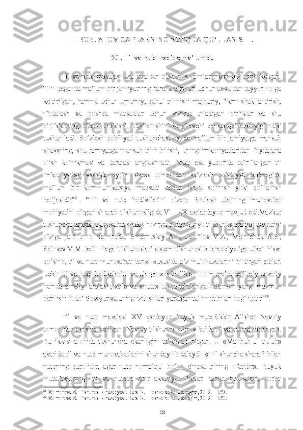 II BOB.  ATOV GAPLARNING NUTQDA QO‘LLANISHI .
2.1.  Til va nutq haqida ma’lumot.
Til   va  nutq   masalasi   azal-azaldan   tilshunos   olimlarimizni   qiziqtirib  kelgan.
“Til  dеgаndа mа’lum bir jаmiyatning bаrchа а’zоlаri uchun аvvаldаn tаyyor hоlgа
kеltirilgаn,  hаmmа uchun  umumiy, qаbul   qilinishi   mаjburiy,  fikrni  shаkllаntirish,
ifоdаlаsh   vа   bоshqа   mаqsаdlаr   uchun   хizmаt   qiladigаn   birliklаr   vа   shu
birliklаrning   o zаrо   birikishi,   bоg lаnishini   bеlgilоvchi   qоnun-qоidаlаr   yig indisiʻ ʻ ʻ
tushuniladi.   So zlаsh   qоbiliyati   tushunchаsi   оstidа   mа’lum   bir   jаmiyatgа   mаnsub
ʻ
shахsning,   shu   jаmiyatgа   mаnsub   tilni   bilishi,   uning   imkоniyatlаridаn   fоydаlаnа
оlish   ko nikmаsi   vа   dаrаjаsi   аnglаshilаdi.   Nutq   esа   yuqоridа   tа’riflаngаn   til	
ʻ
imkoniyatlari   аsоsidа   аyrim   shаxs   tоmоnidаn   so zlаsh   qоbiliyati   ko mаgidа	
ʻ ʻ
mа’lum   bir   kоmmunikаtsiya   mаqsаdi   uchun   ishgа   sоlinish   yoki   qo llаnish	
ʻ
nаtijаsidir” 21
.   “ Til   v а   nutq   h о dis а l а rini   o z	
ʻ а r о   f а rql а sh   ul а rning   mun о s а b а t
m о hiyatini o rg	
ʻ а nish   а r а b tilshun о sligid а   VIII–IX   а srl а rd а yoq m а vjud edi.Mazkur
tushunch а larning mun о s а b а t sh а kli hozirga qadar dunyo tilshun о sl а rining diqq а tini
o zig	
ʻ а   j а lb   qilib   k е lm о qd а .   Sm е rnitskiy   А .I.,   P а nfil о v   V.Z.,   M е lnichuk   А .S.,
S о lnsev V.M. k а bi Pr а g а  tilshun о sl а ri sist е m tilshun о slik t а r а qqiyotig а  ulk а n hiss а
qo shib, til v
ʻ а  nutq mun о s а b а ti t а ri х i  х ususid а  o z mul	ʻ о h а z а l а rini bildirg а n edil а r.
L е kin til v а   nutq h о dis а l а rini v а   ul а rg а   хо s birlikl а rni t о m m а ’n о d а   ilmiy-n а z а riy
h а md а   а m а liy  f а rql а sh;   «til»   v а   «nutq»   tushunch а l а rig а   b а t а m о m   yangi   m а zmun
b е rilishi F.do‘ S о ssyur v а  uning izd о shl а ri yar а tg а n t а ’lim о t bil а n b о g liqdir”	
ʻ 22
. 
Til   va   nutq   masalasi   XV   asrdayoq   buyuk   mutafakkir   Alisher   Navoiy
tomonidan asoslab berilgan. Navoiy tilshunos olim sifatida til va nutqni farqlagan.
Bu   ikkisi   alohida   tushuncha   ekanligini   ta’kidlab   o‘tgan.   U   «Mаhbub-ul   qulub»
аsаridа til vа nutq munоsаbаtlаrini shundаy ifоdаlаydi: «Til shunchа shаrаfi bilаn
nutqning   qurоlidir,   аgаr   nutq   nоmа’qul   bo lib   chiqsа   tilning   оfаtidir».   Buyuk	
ʻ
mutafakkirning   til   va   nutqqa   doir   aksariyat   fikrlari   tabiat   hodisalari,   borliq
21
 Xolmonova Z. Tilshunoslik nazariyasi. Darslik. - Toshkent: Nodirabegim, 2019. - B.67. 
22
 Xolmonova Z. Tilshunoslik nazariyasi. Darslik. - Toshkent: Nodirabegim, 2019. - B.60. 
33 