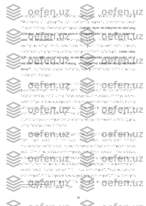 voqeligiga   qiyosan,   uyg‘un   ravishda   tasvirlangan.   Masalan,   Alisher   Navoiy
“Muhokamat-ul   lug‘atayn”da   turli   qushlarning   sayrashi,   jonzotlarning   tovush
ifodalari birbiriga o‘xshamasligini aytadi:  Andoqki, tuyur va bahoyim va subo ‘ ning
tillarikim,   har   birining   o‘zgacha   xurush   va   takallumlari   bor   va   g‘ayri   mukarrar
navo   va   tarannumlari.   Xuddi   shuningdek,   lafz   va   iboralardin   maqsad   inson
ekanligi   va   ko‘ngil   izhori,   narsa-hodisa   mohiyatini   ifodalovchi   ma’no   jilvalari,
nozikliklari   uning  kalomida,   so‘zida   namoyon  bo‘lishini   ta’kidlaydi:   Ammo   chun
alfoz va iboratdin murod ma’nidur va mazkur maxluqotdin maqsud insondur va ul
mazhari   maoniy   va   bayon,   so‘z   aning   so‘zidadur   va   takallum   aning   kalomida
borur 23
  .  Bu fikrlardan anglash mumkinki, Navoiy birinchilardan bo‘lib til va nutq
hodisalarini farqlagan. 
XVIII   asrda   yashab   faoliyat   olib   borgan,   tilshunoslik   ilmida   bir   qator
yutuqlarga erishgan nemis olimi Vilgelm fon Gumboldt til va nutq tushunchalarini
belgilab berishga intildi. Uning fikriga qaraganda, til murakkab, bir-biriga qarama-
qarshi bo‘lgan sifat va xususiyatlarni o‘zida mujassamlashtirgan hodisadir, shuning
uchun   ham   tilni   ilmiy   o‘rganishda,   uning   haqiqiy   mohiyatini   tushunishda
antinomiya   (qarama-qarshilik)   metodini   qo‘llash   maqsadga   muvofiqdir.
Gumboldtning antinomiyasi tilshunoslikning rivojiga o‘z hissasini qo‘shdi. Quyida
uning fikrlariga to‘xtalib o‘tamiz.
V.Gumboldt   ham   Navoiy   singari   til   va   nutq   alohida-alohida   hodisa   degan
fikrni   ilgari   suradi.   Til   bir   butun   holda   o‘zaro   qarama-qarshi   birliklar
munosabatidan tashkil topadi. Bu esa o‘z navbatida tildagi antinomiyalarni taqoza
etadi.   Olim   til   va   tafakkur   antinomiyasiga   ham   e’tibor   qaratadi.   Tilsiz   tafakkur,
tafakkursiz   til   bo‘lmasligini,   har   ikkalasi   bir-birining   taraqqiyoti   uchun   xizmat
qilishini, inson faoliyatida til va tafakkur bir-biridan ajralgan holda yashamasligini
asoslab   beradi.   Bundan   tashqari   “Til   –   nutq   antinomiyasi”,   “Nutq   va   tushunish
antinomiyasi”. “Tilda obyektivlik va subyektivlik antinomiyasi”, “Tilda ijtimoiylik
va   individuallik   antinomiyasi”,   “Tilda   zaruriylik   va   erkinlik   antinomiyasi”,
23
  Alisher Navoiy.  Muhokamat ul-lug‘atayn. – T., 2011. – B. 37.
34 