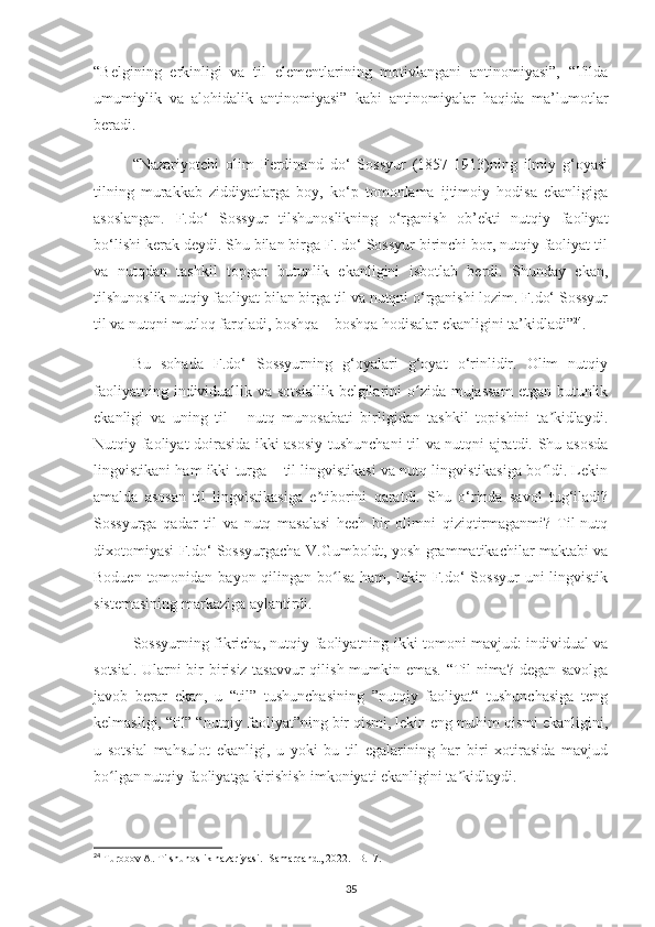 “Belgining   erkinligi   va   til   elementlarining   motivlangani   antinomiyasi”,   “Tilda
umumiylik   va   alohidalik   antinomiyasi”   kabi   antinomiyalar   haqida   ma’lumotlar
beradi.
“Nazariyotchi   olim   Ferdinand   do‘   Sossyur   (1857-1913)ning   ilmiy   g‘oyasi
tilning   murakkab   ziddiyatlarga   boy,   ko‘p   tomonlama   ijtimoiy   hodisa   ekanligiga
asoslangan.   F.do‘   Sossyur   tilshunoslikning   o‘rganish   ob’ekti   nutqiy   faoliyat
bo‘lishi kerak deydi. Shu bilan birga F. do‘ Sossyur birinchi bor, nutqiy faoliyat til
va   nutqdan   tashkil   topgan   butunlik   ekanligini   isbotlab   berdi.   Shunday   ekan,
tilshunoslik nutqiy faoliyat bilan birga til va nutqni o‘rganishi lozim. F.do‘ Sossyur
til va nutqni mutloq farqladi, boshqa – boshqa hodisalar ekanligini ta’kidladi” 24
.
Bu   sohada   F.do‘   Sossyurning   g‘oyalari   g‘oyat   o‘rinlidir.   Olim   nutqiy
faoliyatning individuallik va sotsiallik  belgilarini  o zida mujassam  etgan  butunlikʻ
ekanligi   va   uning   til   -   nutq   munosabati   birligidan   tashkil   topishini   ta kidlaydi.	
ʼ
Nutqiy faoliyat doirasida ikki asosiy tushunchani-til va nutqni ajratdi. Shu asosda
lingvistikani ham ikki turga – til lingvistikasi va nutq lingvistikasiga bo ldi. Lekin
ʻ
amalda   asosan   til   lingvistikasiga   e tiborini   qaratdi.   Shu   o‘rinda   savol   tug‘iladi?	
ʼ
Sossyurga   qadar   til   va   nutq   masalasi   hech   bir   olimni   qiziqtirmaganmi?   Til-nutq
dixotomiyasi F.do‘ Sossyurgacha V.Gumboldt, yosh grammatikachilar maktabi va
Boduen tomonidan bayon qilingan bo lsa  ham, lekin F.do‘  Sossyur  uni  lingvistik	
ʻ
sistemasining markaziga aylantirdi.
Sossyurning fikricha, nutqiy faoliyatning ikki tomoni mavjud: individual va
sotsial. Ularni bir-birisiz tasavvur  qilish mumkin emas. “Til nima? degan savolga
javob   berar   ekan,   u   “til”   tushunchasining   ”nutqiy   faoliyat“   tushunchasiga   teng
kelmasligi, “til” “nutqiy faoliyat”ning bir qismi, lekin eng muhim qismi ekanligini,
u   sotsial   mahsulot   ekanligi,   u   yoki   bu   til   egalarining   har   biri   xotirasida   mavjud
bo lgan nutqiy faoliyatga kirishish imkoniyati ekanligini ta kidlaydi.	
ʻ ʼ
24
 Turobov A. Tilshunoslik nazariyasi. -Samarqand., 2022. -B.17. 
35 
