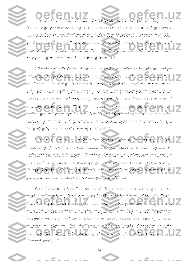 Tilshunoslik   ilmida   til-nutq   dixotomiyasi   olg‘a   surilgandan   buyon   bu
farqlanishga   yondashuv,   uning   talqini   tilshunoslar   o ‘ rtasida   bir   xil   bo‘lgan   emas.
Bu xususida tilshunos olimlar turlicha fikrlaydilar. Masalan , O.Espersenning 1925 -
yil Osloda nashr etilgan   “ Insoniyat, millat va individ lingvistik nuqta y i nazardan ”
mavzusidagi   ma ruza   matnlarida  ʼ “ til ”   va   “ nut q”qa   oid   mulohazalari   F.d o‘
Sossyur ning  qarashlaridan  farqli ekanligi kuzatiladi.
Olimning ta’kidlashicha,  til  va nutq o‘rtasidagi  farqlanish individ va jamiyat
o‘rtasidagi   lingvistik   odat   farqlanishining   gavdalanishidir.   U   ma’ruzalarida:   “til”
va   “nutq”   o‘rtasidagi   farqlanishda   men   individual   “ong”ga   qarama-qarshi
qo‘yilgan   “xalq   ongi”  “jamoa   ongi”   yoki   “to‘da  ongi”   nazariyasining   variantidan
boshqa   hech   narsani   ko‘rmayman”,-   deb   yozadi.   Аna   shu   fikrlar   asosida   muallif
shunday   xulosa   qiladi:   “H ar   bir   individ   o‘zining   nutqi   uchun   tashqaridan
beriladigan   me yorga   ega   bo‘ladi.   Аmalda   u   boshqalarning   individual   nutqlarini	
ʼ
kuzatish   yo‘li   bilan   qo‘lga   kiritiladi.   Shu   asosda   aytishimiz   mumkinki,   til   (1a
1angue) go‘yo nutqning (1a ragale) ko‘pligidir ” . 
Tilshunos   olim   Аlan   Gardiner   har   qanday   lug‘at   va   har   qanday   sintaktik
modellar   yig‘indisini   til,   qisqa   muddatli,   tarixan   betakror   so‘zdan   foydalanish
faoliyatini esa nutq deb ataydi.   Olimning fikricha, n utq konkret zamon va makon
bilan bog‘liq. U betakrorlik xususiyatiga  ega. Bir  sintaktik model  asosida  yuzaga
chiqqan   har   bir   jumla  konkret   bir   makon   va   zamonda   muayyan   shaxs   tomonidan
yuzaga chiqariladi. U betakrorlik xususiyatiga ega bo‘ladi.
Аlan Gardiner nafaqat  “til” va “nutq” farqlanishini, balki  ularning bir-birisiz
mavjud bo‘lmasligini, ular o‘zaro uzviy bog‘liq ekanligini ham alohida ta kidlaydi.	
ʼ
Nutq   tilsiz   yuzaga   chiqmasligi,   til   nutq   orqali   funktsiyalashuvi,   tilning   ana   shu
maqsadni   amalga   oshirish   uchungina   mavjud   bo‘lishini   bayon   qiladi.   “Аgar   men
muayyan   matndagi   ma lum   hodisani   tilga   emas,   nutqqa   xos,   desam,   u   holda	
ʼ
matndan   til   elementi   deb   hisoblangan   barcha   an anaviy   elementlar   chiqarib	
ʼ
tashlangandan   so‘ng,   so‘zlovchining   o‘zi   bilan   bog‘liq   bo‘lgan   qoldiq   nutq
elementi sanaladi”.
36 
