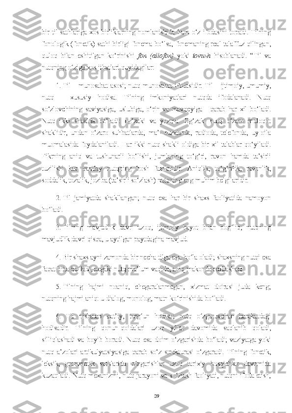 bir   til   sathlariga   xos   birliklarning  nomlanishida   ham   o‘z   ifodasini   topadi.  Tilning
fonologik (fonetik)  sathi  birligi  fonema bo‘lsa, fonemaning real talaffuz qilingan,
quloq   bilan   eshitilgan   ko‘rinishi   fon   (allofon)   yoki   tovush   hisoblanadi.   “Til   va
nutqning o ziga xos jihatlari quyidagilar:ʻ
1.  Til – munosabat asosi; nutq munosabat ifodasidir. Til – ijtimoiy, umumiy,
nutq   –   xususiy   hodisa.   Tilning   imkoniyatlari   nutqda   ifodalanadi.   Nutq
so‘zlovchining   saviyasiga,   uslubiga,   o‘rin   va   mavqeyiga   -   qarab   har   xil   bo‘ladi.
Nutq   ikki   shaklda   bo‘ladi:   og‘zaki   va   yozma.   Og‘zaki   nutq   o‘zaro   muloqot
shaklidir,   undan   o‘zaro   suhbatlarda,   ma’-   ruzalarda,   radioda,   telefonda,   uy-oila
muomalasida   foydalaniladi.   Har   ikki   nutq   shakli   oldiga   bir   xil   talablar   qo‘yiladi.
Fikrning   aniq   va   tushunarli   bo‘lishi,   jumlaning   to‘g‘ri,   ravon   hamda   ta’sirli
tuzilishi   har   qanday   nutqning   bosh   fazilatidir.   Aniqlik,   to‘g‘rilik,   ravonlik,
soddalik, tozalik, joziba (ta’sirli so‘zlash) nutqning eng muhim belgilaridir.
2.  Til   jamiyatda   shakllangan;   nutq   esa   har   bir   shaxs   faoliyatida   namoyon
bo ladi. 	
ʻ
3.  Tilning   mavjudlik   davri   uzoq,   ijtimoiy   hayot   bilan   bog liq;   nutqning	
ʻ
mavjudlik davri qisqa, u aytilgan paytdagina mavjud. 
4.  Bir shaxs ayni zamonda bir necha tilga ega bo la oladi; shaxsning nutqi esa	
ʻ
faqat bitta bo ladi, negaki nutq ma’lum vaqtda, aniq makonda reallashadi. 	
ʻ
5.  Tilning   hajmi   noaniq,   chegaralanmagan,   xizmat   doirasi   juda   keng;
nutqning hajmi aniq: u dialog, monolog, matn ko rinishida bo ladi. 	
ʻ ʻ
6.   Til   nisbatan   qat’iy,   turg un   hodisa;   nutq   o zgaruvchan   harakatdagi	
ʻ ʻ
hodisadir.   Tilning   qonun-qoidalari   uzoq   yillar   davomida   saqlanib   qoladi,
silliqlashadi   va   boyib   boradi.   Nutq   esa   doim   o‘zgarishda   bo‘ladi;   vaziyatga   yoki
nutq   a’zolari   artikulyatsiyasiga   qarab   so‘z   strukturasi   o‘zgaradi.   Tilning   fonetik,
leksik,   grammatik   sathlarida   o zgarishlar   uzoq   tarixiy   bosqichlar   davomida	
ʻ
kuzatiladi. Nutq mexanizmi, nutq jarayoni va so zlash faoliyati, nutqni ifoda etish,	
ʻ
39 