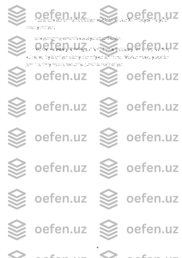 nutqda atov gaplarning bajaradigan vazifalari Shukur Xolmirzayev hikoyalari
orqali yoritilgan;
atov gaplarning semantik xususiyatlari aniqlangan.
Bitiruv malakaviy ishining tuzilishi.  Bitiruv malakaviy ishi kirish, ikki bob,
xulosa   va   foydalanilgan   adabiyotlar   ro‘yxatidan   iborat.   Mazkur   mavzu  yuzasidan
jami 1 ta ilmiy maqola respublika  jurnalida  nashr etilgan.
4 