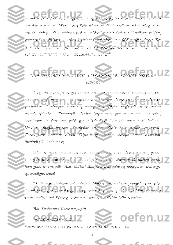 nutqni   tushunishni   psixolingvistika   o rganadi.   Psixolingvistika   boshqa   sohalarʻ
qatorida   nutqni   til   bilan   uzviylikda   talqin   etadi.Til   ma’lum   miqdordagi   nutq
tovushlarining turli kombinatsiyasi bilan kishilar bir-birlariga bildiradigan so zlar,	
ʻ
grammatik vositalar va ulardan foydalanish qoidalaridan tashkil topgan, degan fikr
XIX   asrning   birinchi   yarmidayoq   qiyosiy   grammatikachilar   tomonidan   ilgari
surildi. Hozir ham tilni shu xilda tasavvur qiladilar” 25
.
2.2.  Atov   gaplarning   nutqda   qo ‘ llanishi  ( Shukur   Xolmirzayev   hikoyalari
asosida )
Bizga   ma’lumki,   atov   gaplar   ham   matnni   shakllantiruvchi   sintaktik   birliklar
hisoblanadi.   Atov   gaplar   bosh   kelishikdagi   ot   orqali   ifodalangan   grammatik   asos
yordamida   ifodalangan   narsa-buyumning   mavjudligini   anglatadi.   Atov   gaplar
matnda   yolg‘iz   qo‘llanmaydi,   ulardan   keyin   atov   gap   mazmunini   ochuvchi,
tavsiflovchi   boshqa   gap   yoki   gaplar   keltiriladi.   Natijada   matn   hosil   bo‘ladi.
Masalan:   Bugun   bayram.   Ko‘chalar   gavjum.   Sho‘x-sho‘x   kuylar   yangraydi.
Guras-guras   odamlar   o‘tadi.   O‘yin-kulgi,   shodon   shovqin   bahor   osmonini
titratadi  (O‘.Hoshimov). 
Infinitiv   gaplar   grammatik   asosi   harakat   nomi   bilan   ifodalanadigan,   yakka
so‘z   yoki   so‘z   birikmasidan   iborat   bo‘lgan   gaplardir:   Sevmoq!   Bu   toshga   qarab
ham  gulni   ko‘rmoqdir.   Yoki,  Kutish!   Soniyalar   daqiqalarga,   daqiqalar   soatlarga
aylanadigan bekat.
“Bu   hodisa   kitobxon   ko‘z   o‘ngida   biror   voqea-hodisani,   narsa-buyum   yoki
davrni   jonli   gavdalantirishga,   uning   xotirasi   yoki   xayolida   ular   bilan   aloqador
voqea-hodisalarni tiklashga xizmat qiluvchi sintaktik birlikdir. Masalan: 
Tun. Tanhoman. Derazam yopiq.
Uriladi oynaga yomg‘ir.
25
 Xolmonova Z. Tilshunoslik nazariyasi. Darslik. – Toshkent: Nodirabegim, 2019. – B.67. 
40 