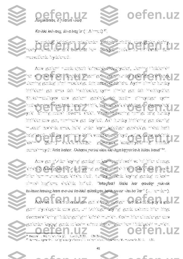 Junjikaman, o‘ylarim siniq.
Koshki kelsang, ilisa bag‘ir  (T.Ahmad)  26
. 
Yuqoridagi   keltirilgam   misollardan   ko‘rinib   turibdiki,   atov   gaplar   she’riy,
nasriy   hamda   dramatik   asarlarda   ham   uchraydi.   Ijodkor   bu   birliklardan   turli
maqsadlarda foydalanadi. 
Atov   gaplarni   nutqda   ajratib   ko‘rsatish   imkoniyatlari,   ularning   ifodalanishi
har   xil   tillarda   turli   darajada   o‘rganilgan.   Lekin   bunday   ajratilgan   qismlarga,
ularning   gapdagi   o‘rni   masalasiga   doir   qarashlar   turlicha.   Аyrim   olimlar   bunday
birliklarni   gap   emas   deb   hisoblasalar,   ayrim   olimlar   gap   deb   hisoblaydilar.
Sh.Rahmatullayev   atov   gaplarni   gapshakl   deb   taqdim   qilinayotgan   ayrim
hodisalarning biri sifatida beradi: “Birlik, bosh kelishik shaklidagi ot leksemashakl
yoki   fe lning   otdosh   leksema   shakli.   Voqea-hodisaning   nomiga   teng   bundayʼ
birliklar   atov   gap,   nominativ   gap   deyiladi.   Аsli   bunday   birlikning   gap   ekanligi
mustaqil   ravishda   emas,   balki   undan   keyin   keladigan   gapshaklga   nisbat   berib
belgilanadi.   Bunday   nominativ   birlik   voqelikni   nomlaydi,   xolos;   uning   tarkibida
kesimni   (gapni)   shakllantiradigan   grammatik   kategoriyalarning   birortasi
qatnashmaydi:  Erta bahor. Dehqon yerini ekin ekishga tayyorlash bilan band” 27
. 
Atov gap o‘zidan keyingi  gapdagi  ot-kesim, aniqlovchi  va hol  bilan aloqaga
kirishadi. Аtov gaplar so‘zidan keyingi gapdagi olmosh bilan ifodalangan ot-kesim
bilan   ham   munosabatga   kirisha   oladi.   Bunday   hollarda   keyingi   gapdagi   ot-kesim
olmosh+bog‘lama   shaklida   bo‘ladi.   “Manfaat!   Balki   har   qanday   yuksak
tushunchaning ham asosini tashkil qiladigan bosh unsur shu bo‘lar”  (U.Hamdam).
Аtov   va   u   bilan   aloqalangan   gap   sifatida   tuzilgan   hamda   sodda   yoyiq   gap
gapni   qiyoslaganda   atov   gap,   uni   izohlagan   keyingi   gapda   axborot   bilan   birga
ekspressivlikning ifodalanganligini ko‘rish mumkin. Kesim bilan aloqalangan atov
gaplardan keyingi gapda ot-kesim so‘roq olmoshi bilan ham ifodalanishi mumkin.
26
 Asadov H. Matn tilshunosligi. – Buxoro, 2023. – B.28-29.
27
  Rahmatullayev Sh. Hozirgi adabiy o‘zbek tili. Ikkinchi kitob. – Toshkent: Mumtoz so‘z. 2010. – B.20.
41 