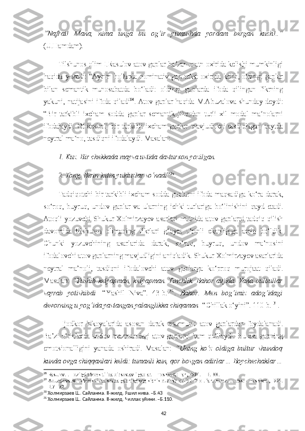 “Nafrat!   Mana,   nima   unga   bu   og‘ir   yumushda   yordam   bergan   kuch!..”
(U.Hamdam). 
Tilshunos olim I.Rasulov atov gaplar ba zan matn oxirida kelishi mumkinligiʼ
haqida   yozadi:   “Аyrim   hollarda   nominativ   gap   tekst   oxirida   kelib,   oldingi   gaplar
bilan   semantik   munosabatda   bo‘ladi:   oldingi   gaplarda   ifoda   qilingan   fikrning
yakuni, natijasini  ifoda qiladi 28
. Atov gaplar haqida M.Аbuzalova shunday  deydi:
“Bir   tarkibli   ixcham   sodda   gaplar   semantik   jihatdan   turli   xil   modal   ma nolarni	
ʼ
ifodalaydi.   Ot-kesimli   bir   tarkibli   ixcham   gaplar   mavjudlikni   tasdiqlagan   paytda
neytral ma no, tasdiqni ifodalaydi. Masalan:	
ʼ
1.  Kuz. Bir chekkada maysa ustida dasturxon yozilgan.   
2.  Tong. Birin-ketin yulduzlar so‘nadi ” 29
.
Tadqiqotchi  bir tarkibli  ixcham  sodda  gaplarni ifoda maqsadiga ko‘ra darak,
so‘roq,   buyruq,   undov   gaplar   va   ularning   ichki   turlariga   bo‘linishini   qayd   etadi.
Atoqli  yozuvchi   Shukur   Xolmirzayev  asarlari   matnida atov  gaplarni  tadqiq  qilish
davomida   tilshunos   olimaning   fikrlari   g‘oyat   o‘rinli   ekanligiga   amin   bo‘ldik.
Chunki   yozuvchining   asarlarida   darak,   so‘roq,   buyruq,   undov   ma’nosini
ifodalovchi atov gaplarning mavjudligini aniqladik. Shukur Xolmirzayev asarlarida
neytral   ma’noli,   tasdiqni   ifodalovchi   atov   gaplarga   ko‘proq   murojaat   qiladi.
Masalan:   “ Tushib ketyapman, ketyapman. Tinchlik. Bahor avjida. Yana bulbullar
sayrab   yotishibdi   [“Yashil   Niva”.   43-b.] 30
.   Bahor.   Men   bog‘imiz   adog‘idagi
devorning u yog‘ida yastangan yalanglikka chiqaman  [“Chillak o‘yini”. 110-b.] 31
. 
Ijodkor   hikoyalarida   asosan   darak   mazmunli   atov   gaplardan   foydalanadi.
Ba’zi o‘rinlarda undov mazmundagi atov gaplarni ham qo‘llaydi. Bu esa gapning
emotsionalligini   yanada   oshiradi.   Masalan:   “Uning   ko‘z   oldiga   bultur   shundoq
kunda ovga chiqqanlari keldi: tumanli kun, qor bosgan adirlar… Boychechaklar…
28
  Rasulov.I. Hozirgi o‘zbek tilida bir sostavli gaplar. – Toshkent: Fan, 1974. – B.188.
29
  Аbuzalova.M. O‘zbek tilida sodda gapning eng kichik qurilish qolipi: Filol. fan. nomz. ... diss. – Toshkent, 1994.
– B.71-72. 
30
 Холмирзаев Ш. Сайланма.  II -жилд. Яшил нива. –Б.43
31
 Холмирзаев Ш. Сайланма.  II -жилд. Чиллак уйини. –Б.110.
42 