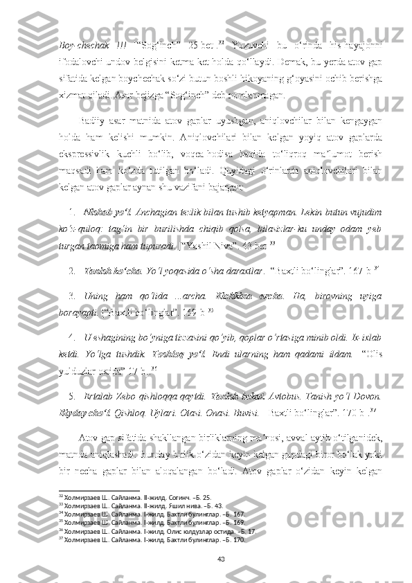 Boy-chechak   !!!   [“Sog‘inch”   25-bet]. 32
  Yozuvchi   bu   o‘rinda   his-hayajonni
ifodalovchi undov belgisini ketma-ket holda qo‘llaydi. Demak, bu yerda atov gap
sifatida kelgan boychechak so‘zi butun boshli hikoyaning g‘oyasini ochib berishga
xizmat qiladi. Asar bejizga “Sog‘inch” deb nomlanmagan.
Badiiy   asar   matnida   atov   gaplar   uyushgan,   aniqlovchilar   bilan   kengaygan
holda   ham   kelishi   mumkin.   Аniqlovchilari   bilan   kelgan   yoyiq   atov   gaplarda
ekspressivlik   kuchli   bo‘lib,   voqea-hodisa   haqida   to‘liqroq   ma lumot   berishʼ
maqsadi   ham   ko‘zda   tutilgan   bo‘ladi.   Quyidagi   o‘rinlarda   aniqlovchilari   bilan
kelgan atov gaplar aynan shu vazifani bajargan:
1. Nishab yo‘l . Anchagian tezlik bilan tushib ketyapman. Lekin butun vujudim
ko‘z-quloq:   tag‘in   bir   burilishda   chiqib   qolsa,   bilasizlar-ku   unday   odam   yeb
turgan taomiga ham tupuradi . [“Yashil Niva”. 43-bet] 33
2. Tanish ko‘cha . Yo‘l yoqasida o‘sha daraxtlar . [“Baxtli bo‘linglar”. 167-b] 34
3. Uning   ham   qo‘lida   ...archa.   Kichkina   archa .   Ha,   birovning   uyiga
borayapti.  [“Baxtli bo‘linglar”. 169-b] 35
4. U eshagining bo‘yniga tizzasini qo‘yib, qoplar o‘rtasiga minib oldi. Ix-ixlab
ketdi.   Yo‘lga   tushdik.   Toshloq   yo‘l .   Endi   ularning   ham   qadami   ildam. [   “Olis
yulduzlar ostida” 17-b]. 36
5. Ertalab Zebo qishloqqa qaytdi.   Tanish bekat.   Avtobus. Tanish yo‘l Dovon.
Biyday cho‘l . Qishloq. Uylari. Otasi. Onasi. Buvisi.   [Baxtli bo‘linglar”. 170-b]. 37
Аtov gap sifatida shakllangan birliklarning ma nosi, avval aytib o‘tilganidek,	
ʼ
matnda aniqlashadi. Bunday birlik o‘zidan keyin kelgan gapdagi biror bo‘lak yoki
bir   necha   gaplar   bilan   aloqalangan   bo‘ladi.   Atov   gaplar   o‘zidan   keyin   kelgan
32
 Холмирзаев Ш. Сайланма.  II -жилд. Согинч. –Б. 25.
33
 Холмирзаев Ш. Сайланма.  II -жилд. Яшил нива. –Б. 43.
34
 Холмирзаев Ш. Сайланма.  I -жилд. Бахтли булинглар. –Б. 167.
35
 Холмирзаев Ш. Сайланма.  I -жилд. Бахтли булинглар. –Б. 169.
36
 Холмирзаев Ш. Сайланма.  I -жилд. Олис юлдузлар остида. –Б. 17.
37
 Холмирзаев Ш. Сайланма.  I -жилд. Бахтли булинглар. –Б. 170.
43 