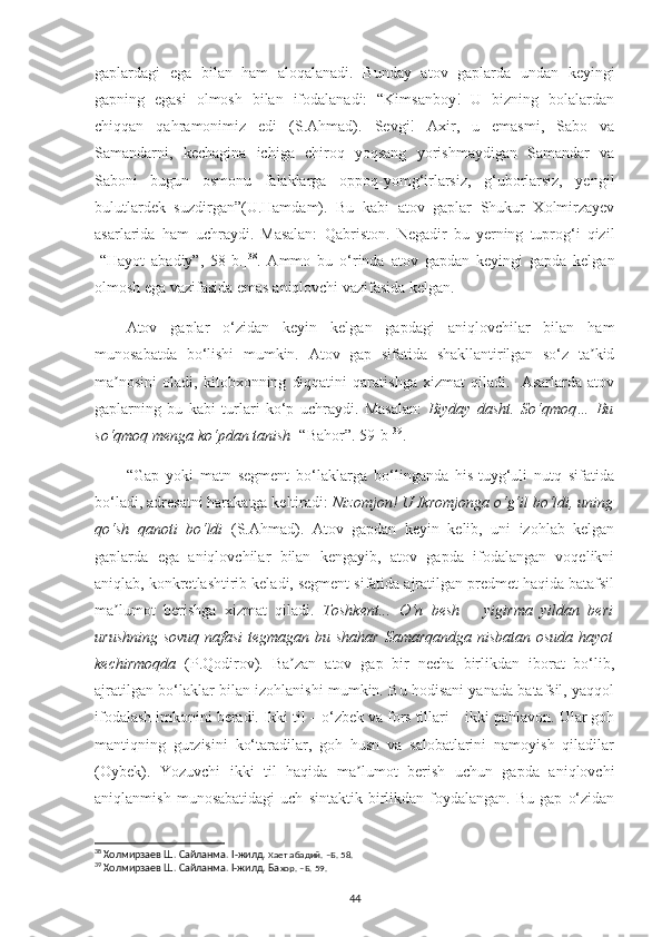 gaplardagi   ega   bilan   ham   aloqalanadi.   Bunday   atov   gaplarda   undan   keyingi
gapning   egasi   olmosh   bilan   ifodalanadi:   “Kimsanboy!   U   bizning   bolalardan
chiqqan   qahramonimiz   edi   (S.Аhmad).   Sevgi!   Аxir,   u   emasmi,   Sabo   va
Samandarni,   kechagina   ichiga   chiroq   yoqsang   yorishmaydigan   Samandar   va
Saboni   bugun   osmonu   falaklarga   oppoq-yomg‘irlarsiz,   g‘uborlarsiz,   yengil
bulutlardek   suzdirgan”(U.Hamdam).   Bu   kabi   atov   gaplar   Shukur   Xolmirzayev
asarlarida   ham   uchraydi.   Masalan:   Qabriston.   Negadir   bu   yerning   tuprog‘i   qizil
[“Hayot   abadiy”,   58-b.] 38
.   Ammo   bu   o‘rinda   atov   gapdan   keyingi   gapda   kelgan
olmosh ega vazifasida emas aniqlovchi vazifasida kelgan. 
Аtov   gaplar   o‘zidan   keyin   kelgan   gapdagi   aniqlovchilar   bilan   ham
munosabatda   bo‘lishi   mumkin.   Аtov   gap   sifatida   shakllantirilgan   so‘z   ta kidʼ
ma nosini   oladi,   kitobxonning   diqqatini   qaratishga   xizmat   qiladi.     Asarlarda   atov	
ʼ
gaplarning   bu   kabi   turlari   ko‘p   uchraydi.   Masalan:   Biyday   dasht.   So‘qmoq…   Bu
so‘qmoq menga ko‘pdan tanish  [“Bahor”.  59 -b] 39
.
“Gap   yoki   matn   segment   bo‘laklarga   bo‘linganda   his-tuyg‘uli   nutq   sifatida
bo‘ladi, adresatni harakatga keltiradi:  Nizomjon! U Ikromjonga o‘g‘il bo‘ldi, uning
qo‘sh   qanoti   bo‘ldi   (S.Аhmad).   Аtov   gapdan   keyin   kelib,   uni   izohlab   kelgan
gaplarda   ega   aniqlovchilar   bilan   kengayib,   atov   gapda   ifodalangan   voqelikni
aniqlab, konkretlashtirib keladi, segment sifatida ajratilgan predmet haqida batafsil
ma lumot   berishga   xizmat   qiladi.  
ʼ Toshkent...   O‘n   besh   –   yigirma   yildan   beri
urushning sovuq nafasi  tegmagan bu shahar Samarqandga nisbatan osuda hayot
kechirmoqda   (P.Qodirov).   Ba zan   atov   gap   bir   necha   birlikdan   iborat   bo‘lib,	
ʼ
ajratilgan bo‘laklar bilan izohlanishi mumkin. Bu hodisani yanada batafsil, yaqqol
ifodalash imkonini beradi. Ikki til – o‘zbek va fors tillari – ikki pahlavon. Ular goh
mantiqning   gurzisini   ko‘taradilar,   goh   husn   va   salobatlarini   namoyish   qiladilar
(Oybek).   Yozuvchi   ikki   til   haqida   ma lumot   berish   uchun   gapda   aniqlovchi	
ʼ
aniqlanmish   munosabatidagi   uch   sintaktik  birlikdan  foydalangan.   Bu   gap   o‘zidan
38
 Холмирзаев Ш. Сайланма.  I -жилд.  Хает абадий.  –Б. 58.
39
 Холмирзаев Ш. Сайланма. I-жилд. Ба хор. –Б. 59.
44 